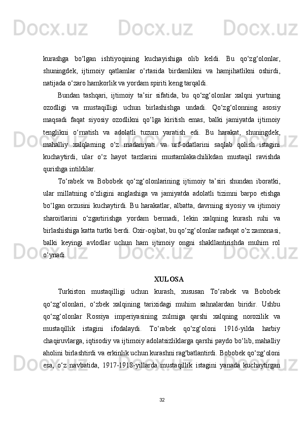 kurashga   bo‘lgan   ishtiyoqining   kuchayishiga   olib   keldi.   Bu   qo‘zg‘olonlar,
shuningdek,   ijtimoiy   qatlamlar   o‘rtasida   birdamlikni   va   hamjihatlikni   oshirdi,
natijada o‘zaro hamkorlik va yordam spiriti keng tarqaldi.
Bundan   tashqari,   ijtimoiy   ta’sir   sifatida,   bu   qo‘zg‘olonlar   xalqni   yurtning
ozodligi   va   mustaqilligi   uchun   birlashishga   undadi.   Qo‘zg‘olonning   asosiy
maqsadi   faqat   siyosiy   ozodlikni   qo‘lga   kiritish   emas,   balki   jamiyatda   ijtimoiy
tenglikni   o‘rnatish   va   adolatli   tuzum   yaratish   edi.   Bu   harakat,   shuningdek,
mahalliy   xalqlarning   o‘z   madaniyati   va   urf-odatlarini   saqlab   qolish   istagini
kuchaytirdi,   ular   o‘z   hayot   tarzlarini   mustamlakachilikdan   mustaqil   ravishda
qurishga intildilar.
To‘rabek   va   Bobobek   qo‘zg‘olonlarining   ijtimoiy   ta’siri   shundan   iboratki,
ular   millatning   o‘zligini   anglashiga   va   jamiyatda   adolatli   tizimni   barpo   etishga
bo‘lgan   orzusini   kuchaytirdi.   Bu   harakatlar,   albatta,   davrning   siyosiy   va   ijtimoiy
sharoitlarini   o‘zgartirishga   yordam   bermadi,   lekin   xalqning   kurash   ruhi   va
birlashishiga katta turtki berdi. Oxir-oqibat, bu qo‘zg‘olonlar nafaqat o‘z zamonasi,
balki   keyingi   avlodlar   uchun   ham   ijtimoiy   ongni   shakllantirishda   muhim   rol
o‘ynadi.
XULOSA
Turkiston   mustaqilligi   uchun   kurash,   xususan   To‘rabek   va   Bobobek
qo‘zg‘olonlari,   o‘zbek   xalqining   tarixidagi   muhim   sahnalardan   biridir.   Ushbu
qo‘zg‘olonlar   Rossiya   imperiyasining   zulmiga   qarshi   xalqning   norozilik   va
mustaqillik   istagini   ifodalaydi.   To‘rabek   qo‘zg‘oloni   1916-yilda   harbiy
chaqiruvlarga, iqtisodiy va ijtimoiy adolatsizliklarga qarshi paydo bo‘lib, mahalliy
aholini birlashtirdi va erkinlik uchun kurashni rag'batlantirdi. Bobobek qo‘zg‘oloni
esa,   o‘z   navbatida,   1917-1918-yillarda   mustaqillik   istagini   yanada   kuchaytirgan
32 