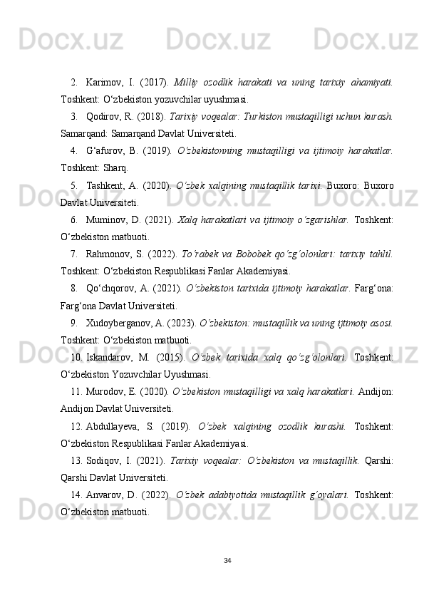 2. Karimov,   I.   (2017).   Milliy   ozodlik   harakati   va   uning   tarixiy   ahamiyati.
Toshkent: O‘zbekiston yozuvchilar uyushmasi. 
3. Qodirov, R. (2018).   Tarixiy voqealar: Turkiston mustaqilligi uchun kurash.
Samarqand: Samarqand Davlat Universiteti. 
4. G‘afurov,   B.   (2019).   O‘zbekistonning   mustaqilligi   va   ijtimoiy   harakatlar.
Toshkent: Sharq. 
5. Tashkent,   A.   (2020).   O‘zbek   xalqining   mustaqillik   tarixi.   Buxoro:   Buxoro
Davlat Universiteti. 
6. Muminov,   D.   (2021).   Xalq   harakatlari   va   ijtimoiy   o‘zgarishlar.   Toshkent:
O‘zbekiston matbuoti. 
7. Rahmonov,   S.   (2022).   To‘rabek   va   Bobobek   qo‘zg‘olonlari:   tarixiy   tahlil.
Toshkent: O‘zbekiston Respublikasi Fanlar Akademiyasi. 
8. Qo‘chqorov,  A.  (2021).   O‘zbekiston   tarixida  ijtimoiy  harakatlar.   Farg‘ona:
Farg‘ona Davlat Universiteti. 
9. Xudoyberganov, A. (2023).  O‘zbekiston: mustaqillik va uning ijtimoiy asosi.
Toshkent: O‘zbekiston matbuoti. 
10. Iskandarov,   M.   (2015).   O‘zbek   tarixida   xalq   qo‘zg‘olonlari.   Toshkent:
O‘zbekiston Yozuvchilar Uyushmasi. 
11. Murodov, E. (2020).   O‘zbekiston mustaqilligi va xalq harakatlari.   Andijon:
Andijon Davlat Universiteti. 
12. Abdullayeva,   S.   (2019).   O‘zbek   xalqining   ozodlik   kurashi.   Toshkent:
O‘zbekiston Respublikasi Fanlar Akademiyasi. 
13. Sodiqov,   I.   (2021).   Tarixiy   voqealar:   O‘zbekiston   va   mustaqillik.   Qarshi:
Qarshi Davlat Universiteti. 
14. Anvarov,   D.   (2022).   O‘zbek   adabiyotida   mustaqillik   g‘oyalari.   Toshkent:
O‘zbekiston matbuoti. 
34 