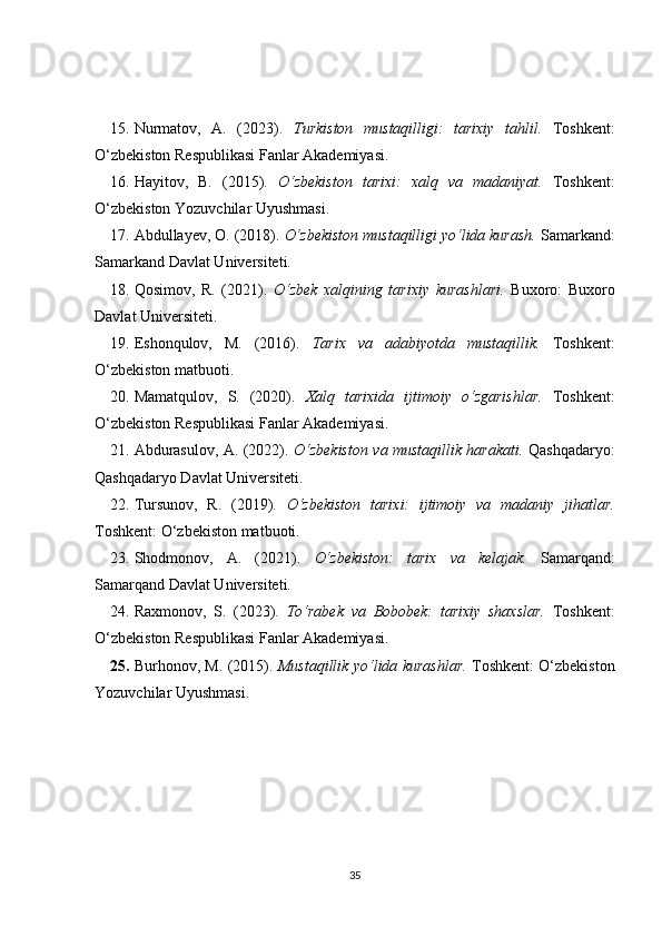 15. Nurmatov,   A.   (2023).   Turkiston   mustaqilligi:   tarixiy   tahlil.   Toshkent:
O‘zbekiston Respublikasi Fanlar Akademiyasi. 
16. Hayitov,   B.   (2015).   O‘zbekiston   tarixi:   xalq   va   madaniyat.   Toshkent:
O‘zbekiston Yozuvchilar Uyushmasi. 
17. Abdullayev, O. (2018).  O‘zbekiston mustaqilligi yo‘lida kurash.  Samarkand:
Samarkand Davlat Universiteti. 
18. Qosimov,   R.   (2021).   O‘zbek   xalqining   tarixiy   kurashlari.   Buxoro:   Buxoro
Davlat Universiteti. 
19. Eshonqulov,   M.   (2016).   Tarix   va   adabiyotda   mustaqillik.   Toshkent:
O‘zbekiston matbuoti. 
20. Mamatqulov,   S.   (2020).   Xalq   tarixida   ijtimoiy   o‘zgarishlar.   Toshkent:
O‘zbekiston Respublikasi Fanlar Akademiyasi. 
21. Abdurasulov, A. (2022).   O‘zbekiston va mustaqillik harakati.   Qashqadaryo:
Qashqadaryo Davlat Universiteti. 
22. Tursunov,   R.   (2019).   O‘zbekiston   tarixi:   ijtimoiy   va   madaniy   jihatlar.
Toshkent: O‘zbekiston matbuoti. 
23. Shodmonov,   A.   (2021).   O‘zbekiston:   tarix   va   kelajak.   Samarqand:
Samarqand Davlat Universiteti. 
24. Raxmonov,   S.   (2023).   To‘rabek   va   Bobobek:   tarixiy   shaxslar.   Toshkent:
O‘zbekiston Respublikasi Fanlar Akademiyasi. 
25. Burhonov, M. (2015).   Mustaqillik yo‘lida kurashlar.   Toshkent: O‘zbekiston
Yozuvchilar Uyushmasi.
35