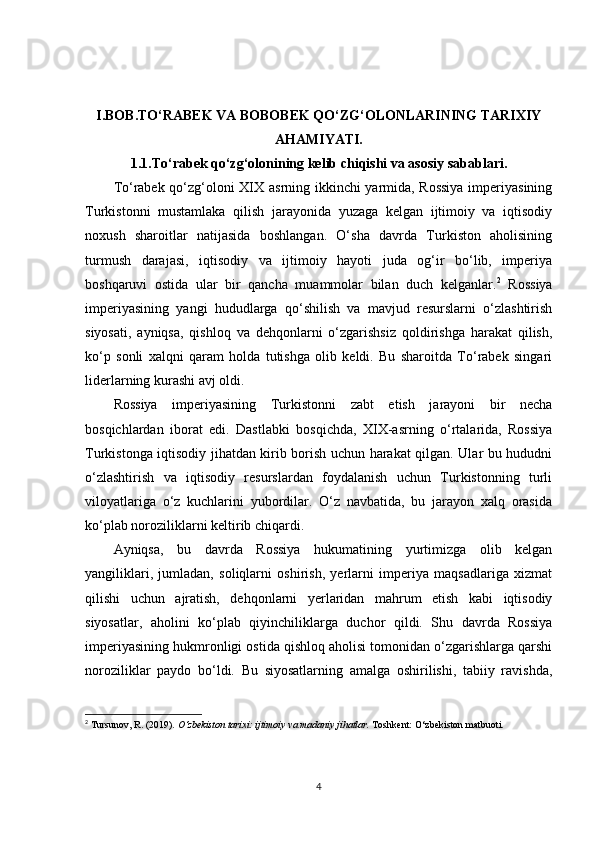 I.BOB.TO‘RABEK VA BOBOBEK QO‘ZG‘OLONLARINING TARIXIY
AHAMIYATI.
1.1.To‘rabek qo‘zg‘olonining kelib chiqishi va asosiy sabablari.
To‘rabek qo‘zg‘oloni XIX asrning ikkinchi yarmida, Rossiya imperiyasining
Turkistonni   mustamlaka   qilish   jarayonida   yuzaga   kelgan   ijtimoiy   va   iqtisodiy
noxush   sharoitlar   natijasida   boshlangan.   O‘sha   davrda   Turkiston   aholisining
turmush   darajasi,   iqtisodiy   va   ijtimoiy   hayoti   juda   og‘ir   bo‘lib,   imperiya
boshqaruvi   ostida   ular   bir   qancha   muammolar   bilan   duch   kelganlar. 2
  Rossiya
imperiyasining   yangi   hududlarga   qo‘shilish   va   mavjud   resurslarni   o‘zlashtirish
siyosati,   ayniqsa,   qishloq   va   dehqonlarni   o‘zgarishsiz   qoldirishga   harakat   qilish,
ko‘p   sonli   xalqni   qaram   holda   tutishga   olib   keldi.   Bu   sharoitda   To‘rabek   singari
liderlarning kurashi avj oldi.
Rossiya   imperiyasining   Turkistonni   zabt   etish   jarayoni   bir   necha
bosqichlardan   iborat   edi.   Dastlabki   bosqichda,   XIX-asrning   o‘rtalarida,   Rossiya
Turkistonga iqtisodiy jihatdan kirib borish uchun harakat qilgan. Ular bu hududni
o‘zlashtirish   va   iqtisodiy   resurslardan   foydalanish   uchun   Turkistonning   turli
viloyatlariga   o‘z   kuchlarini   yubordilar.   O‘z   navbatida,   bu   jarayon   xalq   orasida
ko‘plab noroziliklarni keltirib chiqardi.
Ayniqsa,   bu   davrda   Rossiya   hukumatining   yurtimizga   olib   kelgan
yangiliklari,   jumladan,   soliqlarni   oshirish,   yerlarni   imperiya   maqsadlariga   xizmat
qilishi   uchun   ajratish,   dehqonlarni   yerlaridan   mahrum   etish   kabi   iqtisodiy
siyosatlar,   aholini   ko‘plab   qiyinchiliklarga   duchor   qildi.   Shu   davrda   Rossiya
imperiyasining hukmronligi ostida qishloq aholisi tomonidan o‘zgarishlarga qarshi
noroziliklar   paydo   bo‘ldi.   Bu   siyosatlarning   amalga   oshirilishi,   tabiiy   ravishda,
2
  Tursunov, R. (2019).  O‘zbekiston tarixi: ijtimoiy va madaniy jihatlar.  Toshkent: O‘zbekiston matbuoti. 
4 