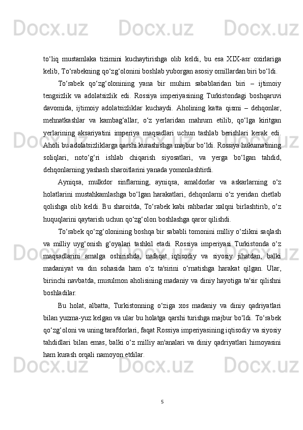 to‘liq   mustamlaka   tizimini   kuchaytirishga   olib   keldi,   bu   esa   XIX-asr   oxirlariga
kelib, To‘rabekning qo‘zg‘olonini boshlab yuborgan asosiy omillardan biri bo‘ldi.
To‘rabek   qo‘zg‘olonining   yana   bir   muhim   sabablaridan   biri   –   ijtimoiy
tengsizlik   va   adolatsizlik   edi.   Rossiya   imperiyasining   Turkistondagi   boshqaruvi
davomida,   ijtimoiy   adolatsizliklar   kuchaydi.   Aholining   katta   qismi   –   dehqonlar,
mehnatkashlar   va   kambag‘allar,   o‘z   yerlaridan   mahrum   etilib,   qo‘lga   kiritgan
yerlarining   aksariyatini   imperiya   maqsadlari   uchun   tashlab   berishlari   kerak   edi.
Aholi bu adolatsizliklarga qarshi kurashishga majbur bo‘ldi. Rossiya hukumatining
soliqlari,   noto‘g‘ri   ishlab   chiqarish   siyosatlari,   va   yerga   bo‘lgan   tahdid,
dehqonlarning yashash sharoitlarini yanada yomonlashtirdi.
Ayniqsa,   mulkdor   sinflarning,   ayniqsa,   amaldorlar   va   askarlarning   o‘z
holatlarini   mustahkamlashga   bo‘lgan   harakatlari,   dehqonlarni   o‘z   yeridan   chetlab
qolishga   olib   keldi.   Bu   sharoitda,   To‘rabek   kabi   rahbarlar   xalqni   birlashtirib,   o‘z
huquqlarini qaytarish uchun qo‘zg‘olon boshlashga qaror qilishdi.
To‘rabek qo‘zg‘olonining boshqa bir sababli tomonini milliy o‘zlikni saqlash
va   milliy   uyg‘onish   g‘oyalari   tashkil   etadi.   Rossiya   imperiyasi   Turkistonda   o‘z
maqsadlarini   amalga   oshirishda,   nafaqat   iqtisodiy   va   siyosiy   jihatdan,   balki
madaniyat   va   din   sohasida   ham   o‘z   ta'sirini   o‘rnatishga   harakat   qilgan.   Ular,
birinchi navbatda, musulmon aholisining madaniy va diniy hayotiga ta'sir qilishni
boshladilar.
Bu   holat,   albatta,   Turkistonning   o‘ziga   xos   madaniy   va   diniy   qadriyatlari
bilan yuzma-yuz kelgan va ular bu holatga qarshi turishga majbur bo‘ldi. To‘rabek
qo‘zg‘oloni va uning tarafdorlari, faqat Rossiya imperiyasining iqtisodiy va siyosiy
tahdidlari   bilan   emas,   balki   o‘z   milliy   an'analari   va   diniy   qadriyatlari   himoyasini
ham kurash orqali namoyon etdilar.
5 