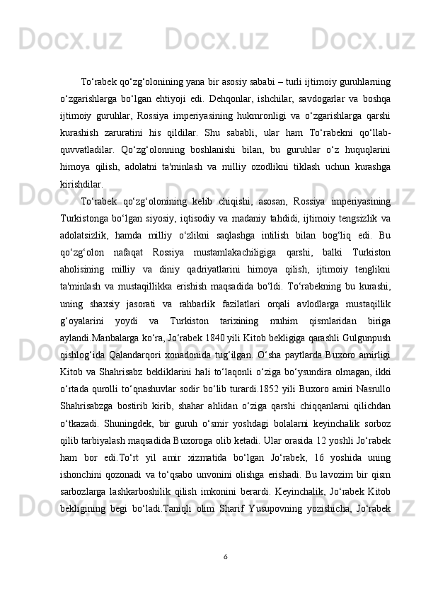 To‘rabek qo‘zg‘olonining yana bir asosiy sababi – turli ijtimoiy guruhlarning
o‘zgarishlarga   bo‘lgan   ehtiyoji   edi.   Dehqonlar,   ishchilar,   savdogarlar   va   boshqa
ijtimoiy   guruhlar,   Rossiya   imperiyasining   hukmronligi   va   o‘zgarishlarga   qarshi
kurashish   zaruratini   his   qildilar.   Shu   sababli,   ular   ham   To‘rabekni   qo‘llab-
quvvatladilar.   Qo‘zg‘olonning   boshlanishi   bilan,   bu   guruhlar   o‘z   huquqlarini
himoya   qilish,   adolatni   ta'minlash   va   milliy   ozodlikni   tiklash   uchun   kurashga
kirishdilar.
To‘rabek   qo‘zg‘olonining   kelib   chiqishi,   asosan,   Rossiya   imperiyasining
Turkistonga   bo‘lgan   siyosiy,   iqtisodiy   va   madaniy   tahdidi,   ijtimoiy   tengsizlik   va
adolatsizlik,   hamda   milliy   o‘zlikni   saqlashga   intilish   bilan   bog‘liq   edi.   Bu
qo‘zg‘olon   nafaqat   Rossiya   mustamlakachiligiga   qarshi,   balki   Turkiston
aholisining   milliy   va   diniy   qadriyatlarini   himoya   qilish,   ijtimoiy   tenglikni
ta'minlash   va   mustaqillikka   erishish   maqsadida   bo‘ldi.   To‘rabekning   bu   kurashi,
uning   shaxsiy   jasorati   va   rahbarlik   fazilatlari   orqali   avlodlarga   mustaqillik
g‘oyalarini   yoydi   va   Turkiston   tarixining   muhim   qismlaridan   biriga
aylandi. Manbalarga ko‘ra, Jo‘rabek 1840 yili Kitob bekligiga qarashli Gulgunpush
qishlog‘ida   Qalandarqori   xonadonida   tug‘ilgan.   O‘sha   paytlarda   Buxoro   amirligi
Kitob   va   Shahrisabz   bekliklarini   hali   to‘laqonli   o‘ziga   bo‘ysundira   olmagan,   ikki
o‘rtada  qurolli   to‘qnashuvlar  sodir  bo‘lib  turardi.1852  yili   Buxoro  amiri  Nasrullo
Shahrisabzga   bostirib   kirib,   shahar   ahlidan   o‘ziga   qarshi   chiqqanlarni   qilichdan
o‘tkazadi.   Shuningdek,   bir   guruh   o‘smir   yoshdagi   bolalarni   keyinchalik   sorboz
qilib tarbiyalash maqsadida Buxoroga olib ketadi. Ular orasida 12 yoshli Jo‘rabek
ham   bor   edi.To‘rt   yil   amir   xizmatida   bo‘lgan   Jo‘rabek,   16   yoshida   uning
ishonchini   qozonadi   va   to‘qsabo   unvonini   olishga   erishadi.   Bu   lavozim   bir   qism
sarbozlarga   lashkarboshilik   qilish   imkonini   berardi.   Keyinchalik,   Jo‘rabek   Kitob
bekligining   begi   bo‘ladi.Taniqli   olim   Sharif   Yusupovning   yozishicha,   Jo‘rabek
6 