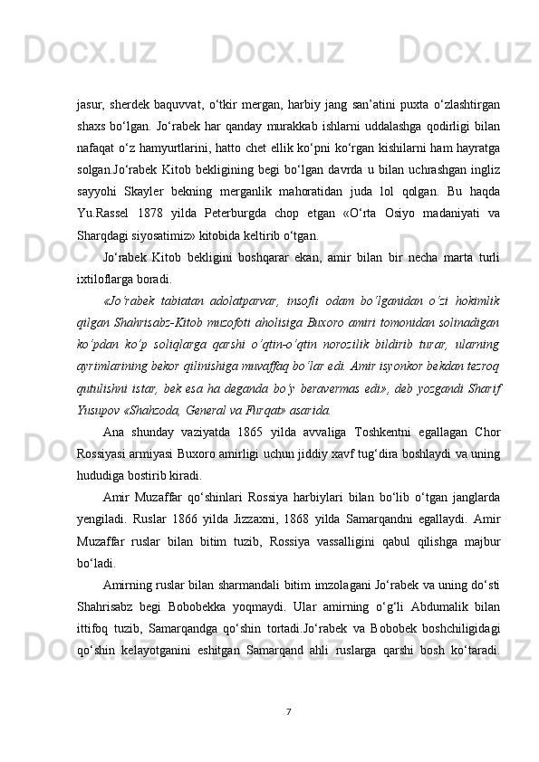 jasur,   sherdek   baquvvat,   o‘tkir   mergan,   harbiy   jang   san’atini   puxta   o‘zlashtirgan
shaxs   bo‘lgan.   Jo‘rabek   har   qanday   murakkab   ishlarni   uddalashga   qodirligi   bilan
nafaqat o‘z hamyurtlarini, hatto chet ellik ko‘pni ko‘rgan kishilarni ham hayratga
solgan.Jo‘rabek   Kitob   bekligining   begi   bo‘lgan   davrda   u   bilan   uchrashgan   ingliz
sayyohi   Skayler   bekning   merganlik   mahoratidan   juda   lol   qolgan.   Bu   haqda
Yu.Rassel   1878   yilda   Peterburgda   chop   etgan   «O‘rta   Osiyo   madaniyati   va
Sharqdagi siyosatimiz» kitobida keltirib o‘tgan.
Jo‘rabek   Kitob   bekligini   boshqarar   ekan,   amir   bilan   bir   necha   marta   turli
ixtiloflarga boradi.
«Jo‘rabek   tabiatan   adolatparvar,   insofli   odam   bo‘lganidan   o‘zi   hokimlik
qilgan Shahrisabz-Kitob  muzofoti   aholisiga Buxoro  amiri  tomonidan solinadigan
ko‘pdan   ko‘p   soliqlarga   qarshi   o‘qtin-o‘qtin   norozilik   bildirib   turar,   ularning
ayrimlarining bekor qilinishiga muvaffaq bo‘lar edi. Amir isyonkor bekdan tezroq
qutulishni   istar,   bek   esa   ha   deganda   bo‘y   beravermas   edi» ,   deb   yozgandi   Sharif
Yusupov «Shahzoda, General va Furqat» asarida.
Ana   shunday   vaziyatda   1865   yilda   avvaliga   Toshkentni   egallagan   Chor
Rossiyasi armiyasi Buxoro amirligi uchun jiddiy xavf tug‘dira boshlaydi va uning
hududiga bostirib kiradi.
Amir   Muzaffar   qo‘shinlari   Rossiya   harbiylari   bilan   bo‘lib   o‘tgan   janglarda
yengiladi.   Ruslar   1866   yilda   Jizzaxni,   1868   yilda   Samarqandni   egallaydi.   Amir
Muzaffar   ruslar   bilan   bitim   tuzib,   Rossiya   vassalligini   qabul   qilishga   majbur
bo‘ladi.
Amirning ruslar bilan sharmandali bitim imzolagani Jo‘rabek va uning do‘sti
Shahrisabz   begi   Bobobekka   yoqmaydi.   Ular   amirning   o‘g‘li   Abdumalik   bilan
ittifoq   tuzib,   Samarqandga   qo‘shin   tortadi.Jo‘rabek   va   Bobobek   boshchiligidagi
qo‘shin   kelayotganini   eshitgan   Samarqand   ahli   ruslarga   qarshi   bosh   ko‘taradi.
7 
