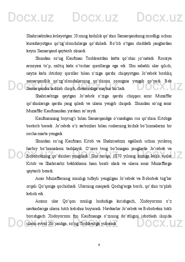 Shahrisabzdan kelayotgan 20 ming kishilik qo‘shin Samarqandning ozodligi uchun
kurashayotgan   qo‘zg‘olonchilarga   qo‘shiladi.   Bo‘lib   o‘tgan   shiddatli   janglardan
keyin Samarqand qaytarib olinadi.
Shundan   so‘ng   Kaufman   Toshkentdan   katta   qo‘shin   jo‘natadi.   Rossiya
armiyasi   to‘p,   miltiq   kabi   o‘tochar   qurollarga   ega   edi.   Shu   sababli   ular   qilich,
nayza   kabi   ibtidoiy   qurollar   bilan   o‘ziga   qarshi   chiqayotgan   Jo‘rabek   boshliq
samarqandlik   qo‘zg‘olonchilarning   qo‘shinini   osongina   yengib   qo‘yadi.   Bek
Samarqandni tashlab chiqib, chekinishga majbur bo‘ladi.
Shahrisabzga   qaytgan   Jo‘rabek   o‘ziga   qarshi   chiqqan   amir   Muzaffar
qo‘shinlariga   qarshi   jang   qiladi   va   ularni   yengib   chiqadi.   Shundan   so‘ng   amir
Muzaffar Kaufmandan yordam so‘raydi.
Kaufmanning   buyrug‘i   bilan   Samarqandga   o‘rnashgan   rus   qo‘shini   Kitobga
bostirib   boradi.   Jo‘rabek   o‘z   sarbozlari   bilan   ruslarning   kichik   bo‘linmalarini   bir
necha marta yengadi.
Shundan   so‘ng   Kaufman   Kitob   va   Shahrisabzni   egallash   uchun   yirikroq
harbiy   bo‘linmalarni   tashlaydi.   O‘zaro   teng   bo‘lmagan   janglarda   Jo‘rabek   va
Bobobekning   qo‘shinlari   yengiladi.   Shu   tariqa,   1870   yilning   kuziga   kelib   ruslar
Kitob   va   Shahrisabz   bekliklarini   ham   bosib   oladi   va   ularni   amir   Muzaffarga
qaytarib beradi.
Amir   Muzaffarning   xoinligi   tufayli   yengilgan   Jo‘rabek   va   Bobobek   tog‘lar
orqali  Qo‘qonga qochishadi. Ularning maqsadi  Qoshg‘arga borib, qo‘shin to‘plab
kelish edi.
Ammo   ular   Qo‘qon   xonligi   hududiga   kirishgach,   Xudoyorxon   o‘z
navkarlariga ularni tutib kelishni buyuradi. Navkarlar Jo‘rabek va Bobobekni tutib
borishgach   Xudoyorxon   fon   Kaufmanga   o‘zining   do‘stligini   isbotlash   ilinjida
ularni avval Xo‘jandga, so‘ng Toshkentga yuboradi.
8 