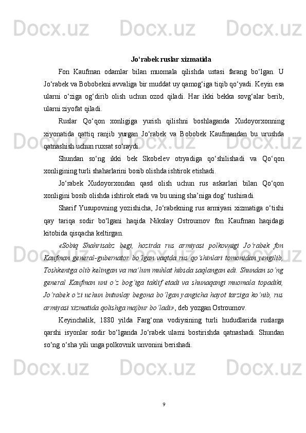 Jo‘rabek ruslar xizmatida
Fon   Kaufman   odamlar   bilan   muomala   qilishda   ustasi   farang   bo‘lgan.   U
Jo‘rabek va Bobobekni avvaliga bir muddat uy qamog‘iga tiqib qo‘yadi. Keyin esa
ularni   o‘ziga   og‘dirib   olish   uchun   ozod   qiladi.   Har   ikki   bekka   sovg‘alar   berib,
ularni ziyofat qiladi.
Ruslar   Qo‘qon   xonligiga   yurish   qilishni   boshlaganda   Xudoyorxonning
xiyonatida   qattiq   ranjib   yurgan   Jo‘rabek   va   Bobobek   Kaufmandan   bu   urushda
qatnashish uchun ruxsat so‘raydi.
Shundan   so‘ng   ikki   bek   Skobelev   otryadiga   qo‘shilishadi   va   Qo‘qon
xonligining turli shaharlarini bosib olishda ishtirok etishadi.
Jo‘rabek   Xudoyorxondan   qasd   olish   uchun   rus   askarlari   bilan   Qo‘qon
xonligini bosib olishda ishtirok etadi va bu uning sha’niga dog‘ tushiradi.
Sharif   Yusupovning   yozishicha,   Jo‘rabekning   rus   armiyasi   xizmatiga   o‘tishi
qay   tariqa   sodir   bo‘lgani   haqida   Nikolay   Ostroumov   fon   Kaufman   haqidagi
kitobida qisqacha keltirgan.
«Sobiq   Shahrisabz   begi,   hozirda   rus   armiyasi   polkovnigi   Jo‘rabek   fon
Kaufman general-gubernator  bo‘lgan vaqtda rus  qo‘shinlari  tomonidan yengilib,
Toshkentga olib kelingan va ma’lum muhlat hibsda saqlangan edi. Shundan so‘ng
general   Kaufman   uni   o‘z   bog‘iga   taklif   etadi   va   shunaqangi   muomala   topadiki,
Jo‘rabek o‘zi  uchun butunlay begona bo‘lgan yangicha hayot  tarziga  ko‘nib, rus
armiyasi xizmatida qolishga majbur bo‘ladi» , deb yozgan Ostroumov.
Keyinchalik,   1880   yilda   Farg‘ona   vodiysining   turli   hududlarida   ruslarga
qarshi   isyonlar   sodir   bo‘lganda   Jo‘rabek   ularni   bostirishda   qatnashadi.   Shundan
so‘ng o‘sha yili unga polkovnik unvonini berishadi.
9 
