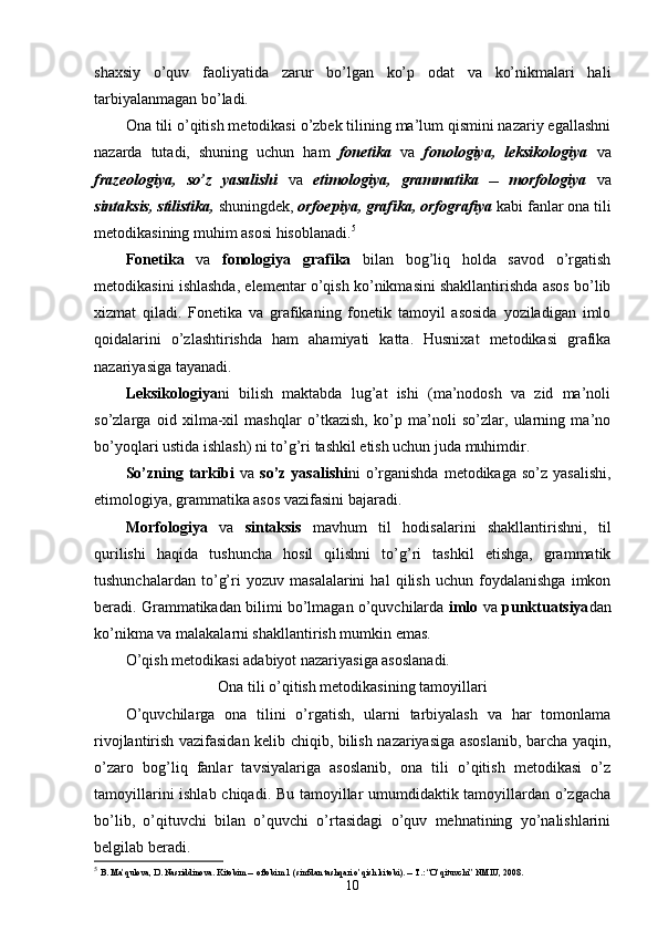 shaxsiy   o’quv   faoliyatida   zarur   bo’lgan   ko’p   odat   va   ko’nikmalari   hali
tarbiyalanmagan bo’ladi. 
Ona tili o’qitish metodikasi o’zbek tilining ma’lum qismini nazariy egallashni
nazarda   tutadi,   shuning   uchun   ham   fonetika   va   fonologiya,   leksikologiya   va
frazeologiya,   so’z   yasalishi   va   etimologiya,   grammatika      morfologiya   va
sintaksis, stilistika,  shuningdek,  orfoepiya, grafika, orfografiya  kabi fanlar ona tili
metodikasining muhim asosi hisoblanadi. 5
Fonetika   va   fonologiya   grafika   bilan   bog’liq   holda   savod   o’rgatish
metodikasini ishlashda, elementar o’qish ko’nikmasini shakllantirishda asos bo’lib
xizmat   qiladi.   Fonetika   va   grafikaning   fonetik   tamoyil   asosida   yoziladigan   imlo
qoidalarini   o’zlashtirishda   ham   ahamiyati   katta.   Husnixat   metodikasi   grafika
nazariyasiga tayanadi.
Leksikologiya ni   bilish   maktabda   lug’at   ishi   (ma’nodosh   va   zid   ma’noli
so’zlarga   oid   xilma-xil   mashqlar   o’tkazish,   ko’p   ma’noli   so’zlar,   ularning   ma’no
bo’yoqlari ustida ishlash) ni to’g’ri tashkil etish uchun juda muhimdir. 
So’zning tarkibi   va   so’z  yasalishi ni  o’rganishda   metodikaga so’z  yasalishi,
etimologiya, grammatika asos vazifasini bajaradi.
Morfologiya   va   sintaksis   mavhum   til   hodisalarini   shakllantirishni,   til
qurilishi   haqida   tushuncha   hosil   qilishni   to’g’ri   tashkil   etishga,   grammatik
tushunchalardan   to’g’ri   yozuv   masalalarini   hal   qilish   uchun   foydalanishga   imkon
beradi. Grammatikadan bilimi bo’lmagan o’quvchilarda  imlo  va  punktuatsiya dan
ko’nikma va malakalarni shakllantirish mumkin emas. 
O’qish metodikasi adabiyot nazariyasiga asoslanadi.
Ona tili o’qitish metodikasining tamoyillari
O’quvchilarga   ona   tilini   o’rgatish,   ularni   tarbiyalash   va   har   tomonlama
rivojlantirish vazifasidan kelib chiqib, bilish nazariyasiga asoslanib, barcha yaqin,
o’zaro   bog’liq   fanlar   tavsiyalariga   asoslanib,   ona   tili   o’qitish   metodikasi   o’z
tamoyillarini ishlab chiqadi. Bu tamoyillar umumdidaktik tamoyillardan o’zgacha
bo’lib,   o’qituvchi   bilan   o’quvchi   o’rtasidagi   o’quv   mehnatining   yo’nalishlarini
belgilab beradi.
5
  B. Ma’qulova, D. Nasriddinova. Kitobim  oftobim 1 (sinfdan tashqari o’qish kitobi).  T.: “O’qituvchi” NMIU, 2008.
10