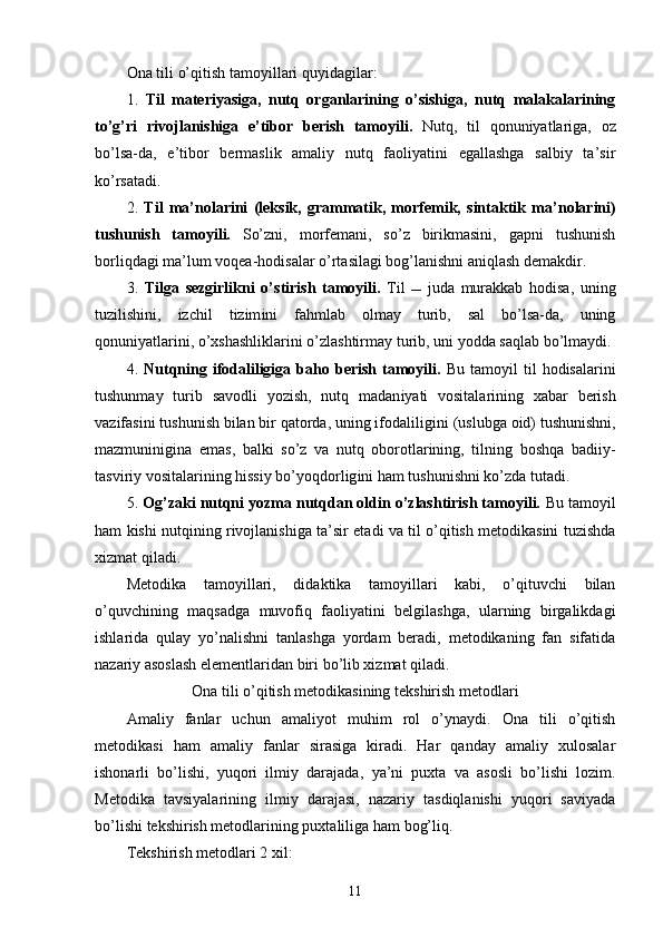 Ona tili o’qitish   tamoyillari  quyidagilar :
1.   Til   materiyasiga,   nutq   organlarining   o’sishiga,   nutq   malakalarining
to’g’ri   rivojlanishiga   e’tibor   berish   tamoyili.   Nutq,   til   qonuniyatlariga,   oz
bo’lsa-da,   e’tibor   bermaslik   amaliy   nutq   faoliyatini   egallashga   salbiy   ta’sir
ko’rsatadi. 
2.   Til   ma ’ nolarini   (leksik,   grammatik,   morfemik,   sintaktik   ma ’ nolarini)
tushunish   tamoyil i.   So’zni,   morfemani,   so’z   birikmasini,   gapni   tushunish
borliqdagi ma ’ lum voqea-hodisalar o’rtasilagi bo g’ lanishni aniqlash   demakdir. 
3.   Tilga   sezgirlikni   o’ st irish   tamoyil i.   Til      juda   murakkab   hodisa,   uning
tuzilishini,   izchil   tizim ini   fahmlab   olmay   turib,   sal   bo’lsa-da,   uning
qonuniyatlarini, o’xshashliklarini o’zlashtirmay   turib ,  uni   yodda saqlab b o’ lmaydi. 
4.   Nutqning ifodaliligiga  baho  berish  tamoyili.   Bu  tamoyil   til   hodisalarini
tushunmay   turib   savodli   yozish,   nutq   madan i yati   vositalarining   xabar   berish
vazifa sini tushunish bilan bir qatorda, uning ifodalili g ini (uslubga   oid)   tushunishni,
mazmuninigina   emas,   balki   so’z   va   nutq   oborotlarining,   tilning   boshqa   badiiy-
tasviriy vositalarining hissiy  bo’yoqdor l ig ini ham tushunishni ko’zda tutadi. 
5.  Og’zaki nutqni yozma nutqdan oldin o’zlashtirish tamoyili.  Bu tamoyil
ham kishi nutqining rivojlanishiga ta’sir etadi va til o’qitish metodikasini tuzishda
xizmat qiladi. 
Metodika   tamoyillari,   didaktika   tamoyillari   kabi,   o’qituvchi   bilan
o’quvchining   maqsadga   muvofiq   faoliyatini   belgilashga,   ularning   birgalikdagi
ishlarida   qulay   yo’nalishni   tanlashga   yordam   beradi,   metodikaning   fan   sifatida
nazariy asoslash elementlaridan biri bo’lib xizmat qiladi.
Ona tili o’qitish metodikasining tekshirish metodlari
Amaliy   fanlar   uchun   amaliyot   muhim   rol   o’ynaydi.   Ona   tili   o’qitish
me t odikasi   ham   amaliy   fanlar   sirasiga   kiradi.   Har   qanday   amaliy   xulosalar
ishonarli   bo’lishi,   yuqori   ilmiy   darajada ,   ya ’ ni   puxta   va   asosli   bo’lishi   lozim.
Metodika   tavsiyalarini ng   ilmiy   darajasi,   nazariy   tasdiqlanishi   yuqori   saviyada
bo’lishi  tekshirish metodlarining puxta lil iga  ham  bog’liq.
Tekshirish metodlari 2 xil:
11 