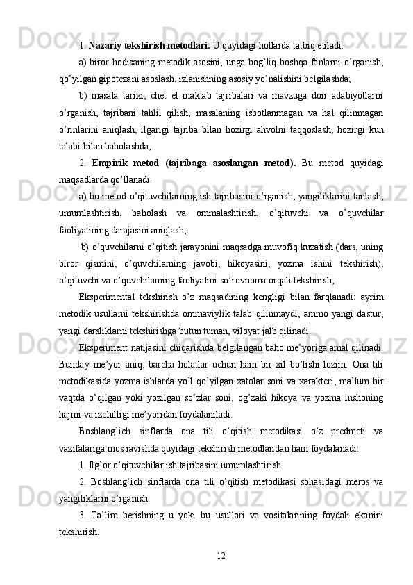 1.  Nazariy tekshirish metodlari.   U quyidagi  hol lar d a tatbiq etiladi :
a)  biror  hodisaning metodik asosini,  unga bog’liq boshqa fanlarni  o’rganish,
qo’yilgan gipotezani asoslash, izlanishning asosiy yo’nalishini belgilashda;
b)   masala   tarixi,   chet   el   maktab   tajribalari   va   mavzuga   doir   adabiyotlarni
o’rganish,   tajribani   tahlil   qilish,   masalaning   isbotlanmagan   va   hal   qilinmagan
o’rinlarini   aniqlash,   ilgarigi   tajriba   bilan   hozirgi   ahvolni   taqqoslash,   hozirgi   kun
talabi bilan baholashda;
2.   Empirik   metod   (tajribaga   asoslangan   metod) .   Bu   metod   quyidagi
maqsadlarda qo’llanadi:
a) bu metod o’qituvchilarning ish tajribasini o’rganish, yangiliklarini tanlash,
umumlashtirish,   baholash   va   ommalashtirish,   o’qituvchi   va   o’quvchilar
faoliyatining darajasini aniqlash;
b) o’quvchilarni o’qitish jarayonini maqsadga muvofiq kuzatish (dars, uning
biror   qismini,   o’quvchilarning   javobi,   hikoyasini,   yozma   ishini   tekshirish),
o’qituvchi va o’quvchilarning faoliyatini so’rovnoma orqali tekshirish;
Eksperimental   tekshirish   o’z   maqsadining   kengligi   bilan   farqlanadi:   ayrim
metodik   usullarni   tekshirishda   ommaviylik   talab   qilinmaydi,   ammo   yangi   dastur,
yangi darsliklarni tekshirishga butun tuman, viloyat jalb qilinadi. 
Eksperiment natijasini chiqarishda belgilangan baho me’yoriga amal qilinadi.
Bunday   me’yor   aniq,   barcha   holatlar   uchun   ham   bir   xil   bo’lishi   lozim.   Ona   tili
metodikasida   yozma   ishlarda yo’l qo’yilgan xatolar soni  va xarakteri, ma’lum bir
vaqtda   o’qilgan   yoki   yozilgan   so’zlar   soni,   og’zaki   hikoya   va   yozma   inshoning
hajmi va izchilligi me’yoridan foydalaniladi.
Boshlang’ich   sinflarda   ona   tili   o’qitish   metodikasi   o’z   predmeti   va
vazifalariga mos ravishda quyidagi tekshirish metodlaridan ham foydalanadi:
1. Ilg’or o’qituvchilar ish tajribasini umumlashtirish. 
2.   Boshlang’ich   sinflarda   ona   tili   o’qitish   metodikasi   sohasidagi   meros   va
yangiliklarni o’rganish.
3.   Ta’lim   berishning   u   yoki   bu   usullari   va   vositalarining   foydali   ekanini
tekshirish.
12 