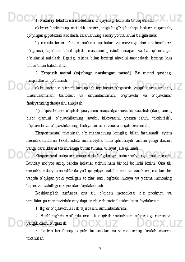 1.  Nazariy tekshirish metodlari.   U quyidagi  hol lar d a tatbiq etiladi :
a)  biror  hodisaning metodik asosini,  unga bog’liq boshqa fanlarni  o’rganish,
qo’yilgan gipotezani asoslash, izlanishning asosiy yo’nalishini belgilashda;
b)   masala   tarixi,   chet   el   maktab   tajribalari   va   mavzuga   doir   adabiyotlarni
o’rganish,   tajribani   tahlil   qilish,   masalaning   isbotlanmagan   va   hal   qilinmagan
o’rinlarini   aniqlash,   ilgarigi   tajriba   bilan   hozirgi   ahvolni   taqqoslash,   hozirgi   kun
talabi bilan baholashda;
2.   Empirik   metod   (tajribaga   asoslangan   metod) .   Bu   metod   quyidagi
maqsadlarda qo’llanadi:
a) bu metod o’qituvchilarning ish tajribasini o’rganish, yangiliklarini tanlash,
umumlashtirish,   baholash   va   ommalashtirish,   o’qituvchi   va   o’quvchilar
faoliyatining darajasini aniqlash;
b) o’quvchilarni o’qitish jarayonini maqsadga muvofiq kuzatish (dars, uning
biror   qismini,   o’quvchilarning   javobi,   hikoyasini,   yozma   ishini   tekshirish),
o’qituvchi va o’quvchilarning faoliyatini so’rovnoma orqali tekshirish;
Eksperimental   tekshirish   o’z   maqsadining   kengligi   bilan   farqlanadi:   ayrim
metodik   usullarni   tekshirishda   ommaviylik   talab   qilinmaydi,   ammo   yangi   dastur,
yangi darsliklarni tekshirishga butun tuman, viloyat jalb qilinadi. 
Eksperiment natijasini chiqarishda belgilangan baho me’yoriga amal qilinadi.
Bunday   me’yor   aniq,   barcha   holatlar   uchun   ham   bir   xil   bo’lishi   lozim.   Ona   tili
metodikasida   yozma   ishlarda yo’l qo’yilgan xatolar soni  va xarakteri, ma’lum bir
vaqtda   o’qilgan   yoki   yozilgan   so’zlar   soni,   og’zaki   hikoya   va   yozma   inshoning
hajmi va izchilligi me’yoridan foydalaniladi.
Boshlang’ich   sinflarda   ona   tili   o’qitish   metodikasi   o’z   predmeti   va
vazifalariga mos ravishda quyidagi tekshirish metodlaridan ham foydalanadi:
1. Ilg’or o’qituvchilar ish tajribasini umumlashtirish. 
2.   Boshlang’ich   sinflarda   ona   tili   o’qitish   metodikasi   sohasidagi   meros   va
yangiliklarni o’rganish.
3.   Ta’lim   berishning   u   yoki   bu   usullari   va   vositalarining   foydali   ekanini
tekshirish.
12