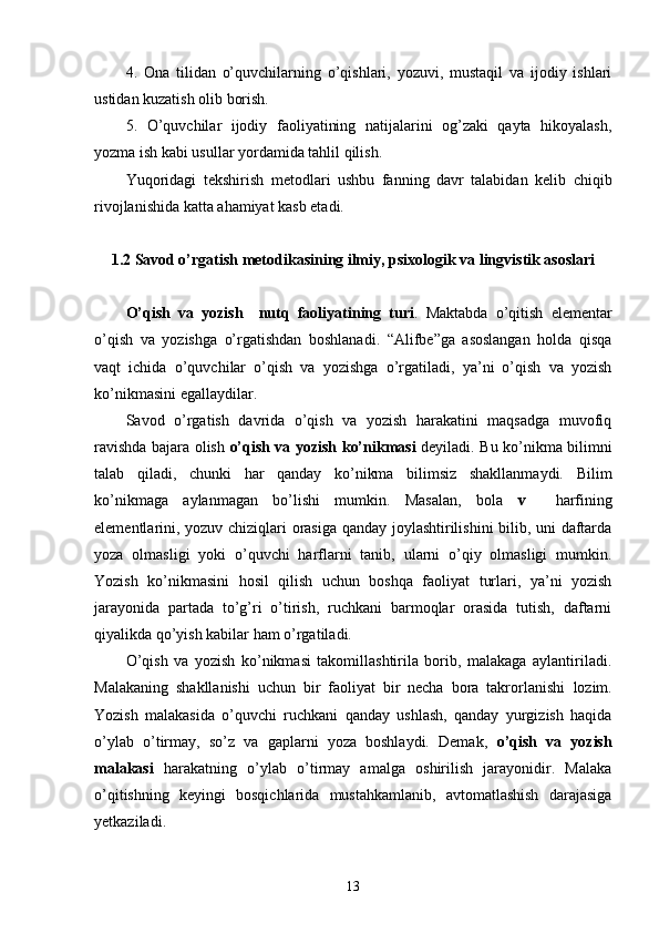 4.   Ona   tilidan   o’quvchilarning   o’qishlari,   yozuvi,   mustaqil   va   ijodiy   ishlari
ustidan kuzatish olib borish.
5.   O’quvchilar   ijodiy   faoliyatining   natijalarini   og’zaki   qayta   hikoyalash,
yozma ish kabi usullar yordamida tahlil qilish.
Yuqoridagi   tekshirish   metodlari   ushbu   fanning   davr   talabidan   kelib   chiqib
rivojlanishida katta ahamiyat kasb etadi.
1.2  Savod o’rgatish metodikasining ilmiy, psixologik va lingvistik asoslari
O’qish   va   yozish     nutq   faoliyatining   turi .   Maktabda   o’qitish   elementar
o’qish   va   yozishga   o’rgatishdan   boshlanadi.   “Alifbe”ga   asoslangan   holda   qisqa
vaqt   ichida   o’quvchilar   o’qish   va   yozishga   o’rgatiladi,   ya’ni   o’qish   va   yozish
ko’nikmasini egallaydilar. 
Savod   o’rgatish   davrida   o’qish   va   yozish   harakatini   maqsadga   muvofiq
ravishda bajara olish   o’qish va yozish ko’nikmasi   deyiladi. Bu ko’nikma bilimni
talab   qiladi,   chunki   har   qanday   ko’nikma   bilimsiz   shakllanmaydi.   Bilim
ko’nikmaga   aylanmagan   bo’lishi   mumkin.   Masalan,   bola   v     harfining
elementlarini, yozuv chiziqlari orasiga qanday joylashtirilishini bilib, uni daftarda
yoza   olmasligi   yoki   o’quvchi   harflarni   tanib,   ularni   o’qiy   olmasligi   mumkin.
Yozish   ko’nikmasini   hosil   qilish   uchun   boshqa   faoliyat   turlari,   ya’ni   yozish
jarayonida   partada   to’g’ri   o’tirish,   ruchkani   barmoqlar   orasida   tutish,   daftarni
qiyalikda qo’yish kabilar ham o’rgatiladi. 
O’qish   va   yozish   ko’nikmasi   takomillashtirila   borib,   malakaga   aylantiriladi.
Malakaning   shakllanishi   uchun   bir   faoliyat   bir   necha   bora   takrorlanishi   lozim.
Yozish   malakasida   o’quvchi   ruchkani   qanday   ushlash,   qanday   yurgizish   haqida
o’ylab   o’tirmay,   so’z   va   gaplarni   yoza   boshlaydi.   Demak,   o’qish   va   yozish
malakasi   harakatning   o’ylab   o’tirmay   amalga   oshirilish   jarayonidir.   Malaka
o’qitishning   keyingi   bosqichlarida   mustahkamlanib,   avtomatlashish   darajasiga
yetkaziladi. 
13