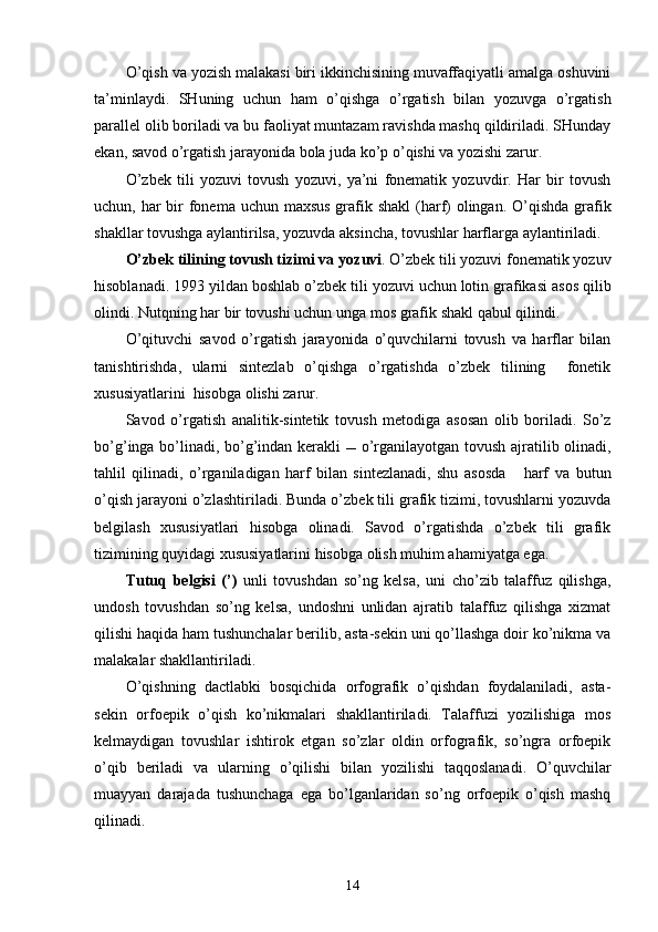 O’qish va yozish malakasi biri ikkinchisining muvaffaqiyatli amalga oshuvini
ta’minlaydi.   SHuning   uchun   ham   o’qishga   o’rgatish   bilan   yozuvga   o’rgatish
parallel olib boriladi va bu faoliyat muntazam ravishda mashq qildiriladi. SHunday
ekan, savod o’rgatish jarayonida bola juda ko’p o’qishi va yozishi zarur. 
O’zbek   tili   yozuvi   tovush   yozuvi,   ya’ni   fonematik   yozuvdir.   Har   bir   tovush
uchun, har  bir  fonema uchun maxsus grafik shakl  (harf) olingan. O’qishda grafik
shakllar tovushga aylantirilsa, yozuvda aksincha, tovushlar harflarga aylantiriladi. 
O’zbek tilining tovush t izim i va  yozuvi . O’zbek tili yozuvi fonematik yozuv
hisoblanadi . 1993 yil dan boshlab   o’ zbek tili yozuvi   uchun lotin grafikasi   asos qilib
olindi. Nutqning har bir tovushi uchun unga mos  grafik  shakl qabul qilindi.
O’qituvchi   savod   o’rgatish   jarayonida   o’quvchilarni   tovush   va   harflar   bilan
tanishtirishda,   ularni   sintezlab   o’qishga   o’rgatishda   o’zbek   tilining     fonetik
xususiyatlarini  hisobga olishi zarur.
Savod   o’rgatish   analitik-sintetik   tovush   metodi ga   asosan   olib   boriladi.   So’z
bo’ g’ inga   bo’lin adi, bo’g’indan kerakli      o’rganilayotgan   tovush   ajratilib olinadi,
tahlil   qilinadi,   o’rganiladigan   harf   bilan   sintezlanadi,   shu   asosda       harf   va   butun
o’qish jarayoni   o’zlashtir il ad i .  Bunda o’zbek tili grafik tizimi, tovushlarni yozuvda
belgilash   xususiyatlari   hisobga   olinadi.   Savod   o’rgatishda   o’zbek   tili   grafik
tizimining quyidagi xususiyatlarini hisobga olish muhim ahamiyatga ega.
Tutuq   belgisi   (’)   unli   tovushdan   so’ng   kelsa,   uni   cho’zib   talaffuz   qilishga,
undosh   tovushdan   so’ng   kelsa,   undoshni   unlidan   ajratib   talaffuz   qilishga   xizmat
qilishi haqida ham tushunchalar berilib, asta-sekin uni qo’llashga doir ko’nikma va
malakalar shakllantiriladi.  
O’qishning   dactlabki   bosqichida   orfografik   o’qishdan   foydalaniladi,   asta-
sekin   orfoepik   o’qish   ko’nikmalari   shakllantiriladi.   Talaffuzi   yozilishiga   mos
kelmaydigan   tovushlar   ishtirok   etgan   so’zlar   oldin   orfografik,   so’ngra   orfoepik
o’qib   beriladi   va   ularning   o’qilishi   bilan   yozilishi   taqqoslanadi.   O’quvchilar
muayyan   darajada   tushunchaga   ega   bo’lganlaridan   so’ng   orfoepik   o’qish   mashq
qilinadi.
14 