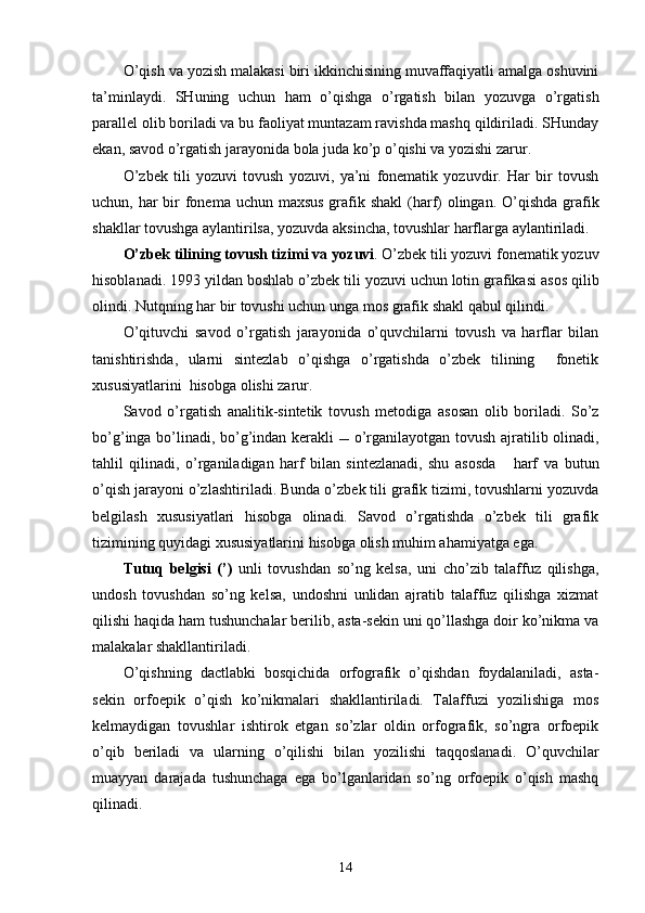 O’qish va yozish malakasi biri ikkinchisining muvaffaqiyatli amalga oshuvini
ta’minlaydi.   SHuning   uchun   ham   o’qishga   o’rgatish   bilan   yozuvga   o’rgatish
parallel olib boriladi va bu faoliyat muntazam ravishda mashq qildiriladi. SHunday
ekan, savod o’rgatish jarayonida bola juda ko’p o’qishi va yozishi zarur. 
O’zbek   tili   yozuvi   tovush   yozuvi,   ya’ni   fonematik   yozuvdir.   Har   bir   tovush
uchun, har  bir  fonema uchun maxsus grafik shakl  (harf) olingan. O’qishda grafik
shakllar tovushga aylantirilsa, yozuvda aksincha, tovushlar harflarga aylantiriladi. 
O’zbek tilining tovush t izim i va  yozuvi . O’zbek tili yozuvi fonematik yozuv
hisoblanadi . 1993 yil dan boshlab   o’ zbek tili yozuvi   uchun lotin grafikasi   asos qilib
olindi. Nutqning har bir tovushi uchun unga mos  grafik  shakl qabul qilindi.
O’qituvchi   savod   o’rgatish   jarayonida   o’quvchilarni   tovush   va   harflar   bilan
tanishtirishda,   ularni   sintezlab   o’qishga   o’rgatishda   o’zbek   tilining     fonetik
xususiyatlarini  hisobga olishi zarur.
Savod   o’rgatish   analitik-sintetik   tovush   metodi ga   asosan   olib   boriladi.   So’z
bo’ g’ inga   bo’lin adi, bo’g’indan kerakli      o’rganilayotgan   tovush   ajratilib olinadi,
tahlil   qilinadi,   o’rganiladigan   harf   bilan   sintezlanadi,   shu   asosda       harf   va   butun
o’qish jarayoni   o’zlashtir il ad i .  Bunda o’zbek tili grafik tizimi, tovushlarni yozuvda
belgilash   xususiyatlari   hisobga   olinadi.   Savod   o’rgatishda   o’zbek   tili   grafik
tizimining quyidagi xususiyatlarini hisobga olish muhim ahamiyatga ega.
Tutuq   belgisi   (’)   unli   tovushdan   so’ng   kelsa,   uni   cho’zib   talaffuz   qilishga,
undosh   tovushdan   so’ng   kelsa,   undoshni   unlidan   ajratib   talaffuz   qilishga   xizmat
qilishi haqida ham tushunchalar berilib, asta-sekin uni qo’llashga doir ko’nikma va
malakalar shakllantiriladi.  
O’qishning   dactlabki   bosqichida   orfografik   o’qishdan   foydalaniladi,   asta-
sekin   orfoepik   o’qish   ko’nikmalari   shakllantiriladi.   Talaffuzi   yozilishiga   mos
kelmaydigan   tovushlar   ishtirok   etgan   so’zlar   oldin   orfografik,   so’ngra   orfoepik
o’qib   beriladi   va   ularning   o’qilishi   bilan   yozilishi   taqqoslanadi.   O’quvchilar
muayyan   darajada   tushunchaga   ega   bo’lganlaridan   so’ng   orfoepik   o’qish   mashq
qilinadi.
14