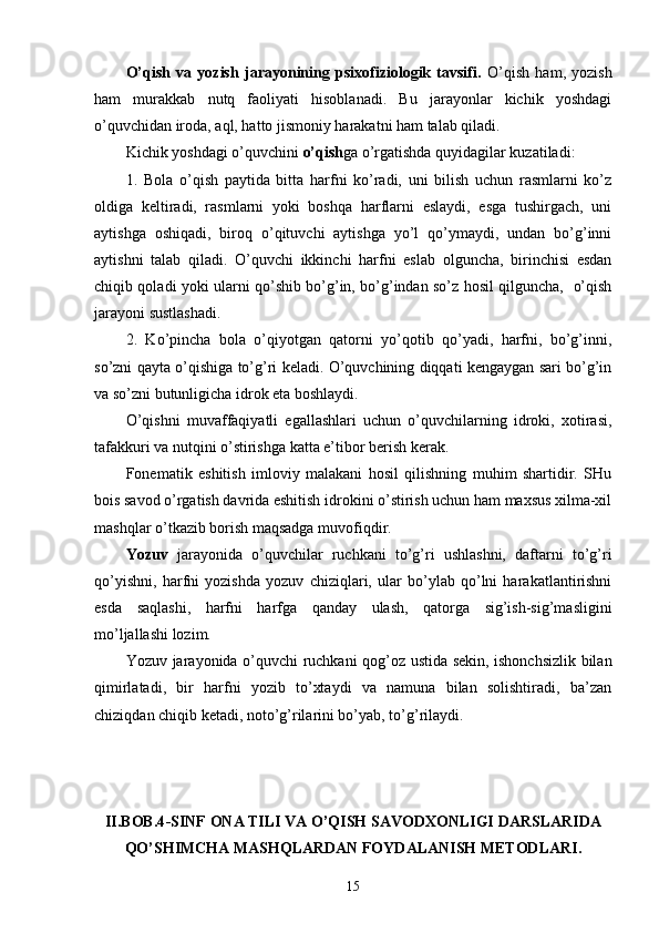 O’qish   va   yozish   jarayonining   psixofiziologik   tavsifi.   O’qish   ham,   yozish
ham   murakkab   nutq   faoliyati   hisoblanadi.   Bu   jarayonlar   kichik   yoshdagi
o’quvchidan iroda, aql, hatto jismoniy harakatni ham talab qiladi.
Kichik yoshdagi o’quvchini  o’qish ga o’rgatishda quyidagilar kuzatiladi:
1.   Bola   o’qish   paytida   bitta   harfni   ko’radi,   uni   bilish   uchun   rasmlarni   ko’z
oldiga   keltiradi,   rasmlarni   yoki   boshqa   harflarni   eslaydi,   esga   tushirgach,   uni
aytishga   oshiqadi,   biroq   o’qituvchi   aytishga   yo’l   qo’ymaydi,   undan   bo’g’inni
aytishni   talab   qiladi.   O’quvchi   ikkinchi   harfni   eslab   olguncha,   birinchisi   esdan
chiqib qoladi yoki ularni qo’shib bo’g’in, bo’g’indan so’z hosil qilguncha,   o’qish
jarayoni sustlashadi.
2.   Ko’pincha   bola   o’qiyotgan   qatorni   yo’qotib   qo’yadi,   harfni,   bo’g’inni,
so’zni qayta o’qishiga to’g’ri keladi. O’quvchining diqqati kengaygan sari bo’g’in
va so’zni butunligicha idrok eta boshlaydi.
O’qishni   muvaffaqiyatli   egallashlari   uchun   o’quvchilarning   idroki,   xotirasi,
tafakkuri va nutqini o’stirishga katta e’tibor berish kerak. 
Fonematik   eshitish   imloviy   malakani   hosil   qilishning   muhim   shartidir.   SHu
bois savod o’rgatish davrida eshitish idrokini o’stirish uchun ham maxsus xilma-xil
mashqlar o’tkazib borish maqsadga muvofiqdir.
Yozuv   jarayonida   o’quvchilar   ruchkani   to’g’ri   ushlashni,   daftarni   to’g’ri
qo’yishni,   harfni   yozishda   yozuv   chiziqlari,   ular   bo’ylab   qo’lni   harakatlantirishni
esda   saqlashi,   harfni   harfga   qanday   ulash,   qatorga   sig’ish-sig’masligini
mo’ljallashi lozim. 
Yozuv jarayonida o’quvchi ruchkani qog’oz ustida sekin, ishonchsizlik bilan
qimirlatadi,   bir   harfni   yozib   to’xtaydi   va   namuna   bilan   solishtiradi,   ba’zan
chiziqdan chiqib ketadi, noto’g’rilarini bo’yab, to’g’rilaydi. 
II.BOB.4 -SINF  ONA TILI VA O’QISH SAVODXONLIGI DARSLARIDA
QO’SHIMCHA MASHQLARDAN FOYDALANISH METODLARI.
15 