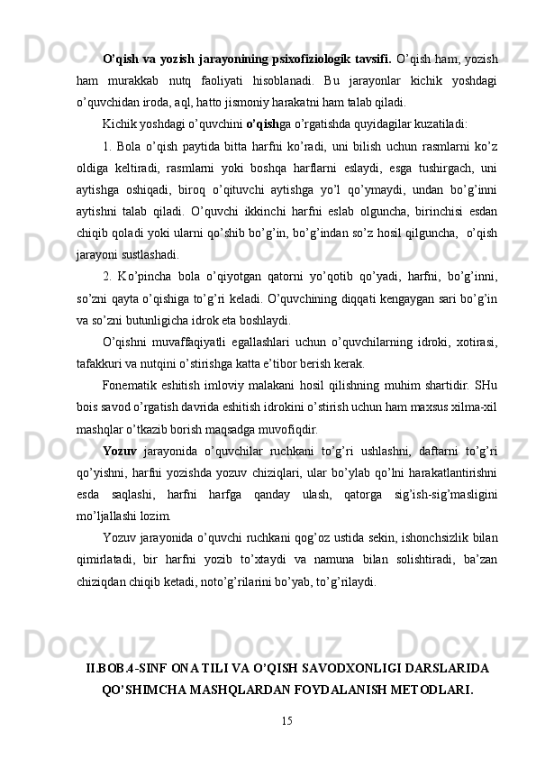 O’qish   va   yozish   jarayonining   psixofiziologik   tavsifi.   O’qish   ham,   yozish
ham   murakkab   nutq   faoliyati   hisoblanadi.   Bu   jarayonlar   kichik   yoshdagi
o’quvchidan iroda, aql, hatto jismoniy harakatni ham talab qiladi.
Kichik yoshdagi o’quvchini  o’qish ga o’rgatishda quyidagilar kuzatiladi:
1.   Bola   o’qish   paytida   bitta   harfni   ko’radi,   uni   bilish   uchun   rasmlarni   ko’z
oldiga   keltiradi,   rasmlarni   yoki   boshqa   harflarni   eslaydi,   esga   tushirgach,   uni
aytishga   oshiqadi,   biroq   o’qituvchi   aytishga   yo’l   qo’ymaydi,   undan   bo’g’inni
aytishni   talab   qiladi.   O’quvchi   ikkinchi   harfni   eslab   olguncha,   birinchisi   esdan
chiqib qoladi yoki ularni qo’shib bo’g’in, bo’g’indan so’z hosil qilguncha,   o’qish
jarayoni sustlashadi.
2.   Ko’pincha   bola   o’qiyotgan   qatorni   yo’qotib   qo’yadi,   harfni,   bo’g’inni,
so’zni qayta o’qishiga to’g’ri keladi. O’quvchining diqqati kengaygan sari bo’g’in
va so’zni butunligicha idrok eta boshlaydi.
O’qishni   muvaffaqiyatli   egallashlari   uchun   o’quvchilarning   idroki,   xotirasi,
tafakkuri va nutqini o’stirishga katta e’tibor berish kerak. 
Fonematik   eshitish   imloviy   malakani   hosil   qilishning   muhim   shartidir.   SHu
bois savod o’rgatish davrida eshitish idrokini o’stirish uchun ham maxsus xilma-xil
mashqlar o’tkazib borish maqsadga muvofiqdir.
Yozuv   jarayonida   o’quvchilar   ruchkani   to’g’ri   ushlashni,   daftarni   to’g’ri
qo’yishni,   harfni   yozishda   yozuv   chiziqlari,   ular   bo’ylab   qo’lni   harakatlantirishni
esda   saqlashi,   harfni   harfga   qanday   ulash,   qatorga   sig’ish-sig’masligini
mo’ljallashi lozim. 
Yozuv jarayonida o’quvchi ruchkani qog’oz ustida sekin, ishonchsizlik bilan
qimirlatadi,   bir   harfni   yozib   to’xtaydi   va   namuna   bilan   solishtiradi,   ba’zan
chiziqdan chiqib ketadi, noto’g’rilarini bo’yab, to’g’rilaydi. 
II.BOB.4 -SINF  ONA TILI VA O’QISH SAVODXONLIGI DARSLARIDA
QO’SHIMCHA MASHQLARDAN FOYDALANISH METODLARI.
15