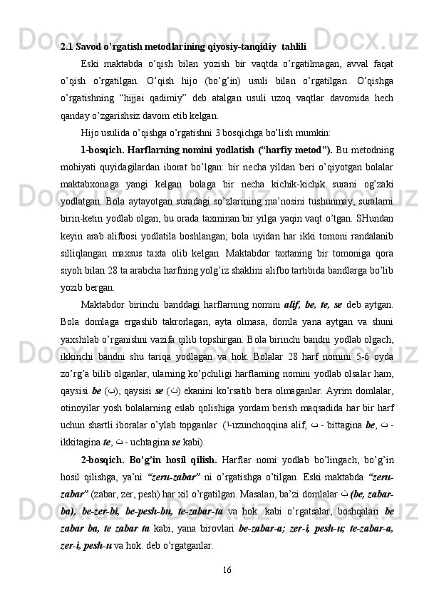 2.1  Savod o’rgatish metodlarining  qiyosiy - tanqidiy  ta h lili
Eski   maktabda   o’qish   bilan   yozish   bir   vaqtda   o’rgatilmagan,   avval   faqat
o’qish   o’rgatilgan.   O’qish   hijo   (bo’g’in)   usuli   bilan   o’rgatilgan.   O’qishga
o’rgatishning   “hijjai   qadimiy”   deb   atalgan   usuli   uzoq   vaqtlar   davomida   hech
qanday o’zgarishsiz davom etib kelgan.
Hijo usulida o’qishga o’rgatishni 3 bosqichga bo’lish mumkin:
1-bosqich. Harflarning nomini yodlatish (“harfiy metod”).   Bu metodning
mohiyati   quyidagilardan   iborat   bo’lgan:   bir   necha   yildan   beri   o’qiyotgan   bolalar
maktabxonaga   yangi   kelgan   bolaga   bir   necha   kichik-kichik   surani   og’zaki
yodlatgan.   Bola   aytayotgan   suradagi   so’zlarining   ma’nosini   tushunmay,   suralarni
birin-ketin yodlab olgan, bu orada taxminan bir yilga yaqin vaqt o’tgan. SHundan
keyin   arab   alifbosi   yodlatila   boshlangan;   bola   uyidan   har   ikki   tomoni   randalanib
silliqlangan   maxsus   taxta   olib   kelgan.   Maktabdor   taxtaning   bir   tomoniga   qora
siyoh bilan 28 ta arabcha harfning yolg’iz shaklini alifbo tartibida bandlarga bo’lib
yozib bergan.
Maktabdor   birinchi   banddagi   harflarning   nomini   alif,   be,   te,   se   deb   aytgan.
Bola   domlaga   ergashib   takrorlagan,   ayta   olmasa,   domla   yana   aytgan   va   shuni
yaxshilab o’rganishni vazifa qilib topshirgan. Bola birinchi bandni yodlab olgach,
ikkinchi   bandni   shu   tariqa   yodlagan   va   hok.   Bolalar   28   harf   nomini   5-6   oyda
zo’rg’a bilib olganlar, ularning ko’pchiligi harflarning nomini yodlab olsalar ham,
qaysisi   be   ( ﺏ ), qaysisi   se   ( ﺙ ) ekanini ko’rsatib bera olmaganlar. Ayrim domlalar,
otinoyilar  yosh   bolalarning  eslab  qolishiga   yordam  berish  maqsadida  har   bir  harf
uchun shartli iboralar o’ylab topganlar   ( ﺍ -uzunchoqqina alif,   ﺏ   - bittagina   be ,   ﺕ   -
ikkitagina  te ,  ﺙ   - uchtagina  se  kabi).
2-bosqich.   Bo’g’in   hosil   qilish.   Harflar   nomi   yodlab   bo’lingach,   bo’g’in
hosil   qilishga,   ya’ni   “zeru-zabar”   ni   o’rgatishga   o’tilgan.   Eski   maktabda   “ zeru-
zabar ”   (zabar, zer, pesh) har  x il o’rgatilgan. Masalan, ba ’ zi domlalar   ﺏ   ( be ,  zabar-
ba) ,   be-zer-bi,   be-pesh-bu ,   te-zabar-ta   va   hok.   kabi   o’rgatsalar,   boshqalari   be
zabar   ba,   te   zabar   ta   kabi ,   yana   b irov lari   be - zabar - a;   zer - i,   pesh - u;   te-zabar - a,
zer - i, pesh - u   va hok.  deb o’rgat gan lar .
16