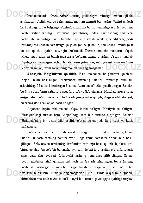 Maktabxonada   “zeru   zabar”   quruq   yodlatilgan,   nimaga   xizmat   qilishi
aytilmagan. Aslida esa bu belgilarning ma’lum xizmati bor:   zabar (fatha) -undosh
harf ustidagi urg’u belgisiga o’xshash chiziqcha bo’lib, undoshga   a   unli tovushini
qo’shib   aytish   zarurligini   ko’rsatadi;   zer   (kasra)   undosh   harf   ostidagi   chiziqcha
bo’lib,   shu   undoshga   i   unli   tovushini   qo’shib   aytish   kerakligini   bildiradi;   pesh
(zamma)   esa undosh harf ustiga qo’yiladigan belgi bo’lib, shu undosh tovushga   u
unlisini   qo’shib   aytish   zarurligini   ko’rsatadi.   Demak,   arabcha   matnlarni   o’qish
uchun   “zeru   zabar”ni   bilish   juda   zarur   bo’lgan,   ammo   o’qishga   o’rgatish   anglab
o’qishga asoslanmagani uchun bolalar   mim zabar ma ,   mim zer mi,   mim pesh mu
deb yodlaganlar, “zeru zabar”ning mohiyatini anglamaganlar.
3-bosqich.   Bo’g’inlarni   qo’shish.   Eski   maktabda   bo’g’inlarni   qo’shish
“abjad”   bilan   boshlangan.   Maktabdor   taxtaning   ikkinchi   tomoniga   arab   tili
alfavitidagi 28 ta harf jamlangan 8 so’zni “zeru zabar” bilan yozib bergan. Bolalar
bu 8 ta so’zni birin-ketin hijo usulida o’qib yodlab olganlar. Masalan,   abjad   so’zi
alif ga zabar qo’yib,  be ga urishtirilsa   ab ,  jim ga zabar qo’yib,  dol ga urishtirilsa   jad ,
bularning ikkisidan abjad hosil bo’lgan.
Abjaddan   keyin   eski   maktab   o’quv   kitobi   bo’lgan   “Haftiyak”ka   o’tilgan.
“Haftiyak”dagi   suralar   ham   “Abjad”dagi   kabi   hijo   usulida   o’qitilgan.   Bolalar
“Haftiyak”ning   bir   betini   hijo   usulida   o’qish   uchun   juda   ko’p   vaqt   va   kuch
sarflaganlar.
So’zni   hijo   usulida   o’qishda   avval   so’zdagi   birinchi   undosh   harfning,   keyin
ikkinchi   undosh   harfning   nomini   aytib,   unga   zarur   harakatni   qo’yib   hijo   hosil
qilingan.   SHu   usulda   navbatdagi   harflardan   ham   hijo   hosil   qilinib,   hijolarni   bir-
biriga qo’shib, bu so’z bir butunicha aytilgan. So’zni hijo usulida o’qishda tovush
emas,   balki   shu   tovushni   ifodalovchi   harfning   nomi   asos   qilib   olingan.   So’zni
tovush   jihatidan   tahlil   qilishga   oid   hech   qanday   ish   qilinmagan,   tovushlarning
qo’shilishi bolalarga tushunarli bo’lmagan, bolalar so’zdagi har bir harf ma’lum bir
tovushni   bildirishini   mutlaqo   anglamaganlar.   Hijo   usulida   o’qishga   o’rgatish,
birinchidan, mexanik ravishda bo’lib, ayni bir narsani qayta-qayta aytishga majbur
17