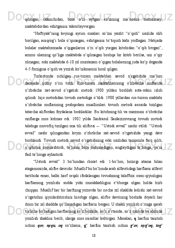 qilingan,   ikkinchidan,   bola   o’zi   aytgan   so’zining   ma’nosini   tushunmay,
maktabdordan eshitganini takrorlayvergan.
“Haftiyak”ning   keyingi   ayrim   suralari   so’zni   yaxlit   “o’qish”   usulida   olib
borilgan,   aniqrog’i   bola   o’qimagan,   eshitganini   to’tiqush   kabi   yodlagan.   Natijada
bolalar   maktabxonada   o’qiganlarini   o’zi   o’qib   yurgan   kitobidan   “o’qib   bergan”,
ammo   ularning   qo’liga   maktabda   o’qilmagan   boshqa   bir   kitob   berilsa,   uni   o’qiy
olmagan; eski maktabda 6-10 yil muntazam o’qigan bolalarning juda ko’p deganda
4-5 foizigina o’qish va yozish ko’nikmasini hosil qilgan.
Turkistonda   ochilgan   rus-tuzem   maktablari   savod   o’rgatishda   ma’lum
darajada   ijobiy   o’rin   tutdi.   Rus-tuzem   maktablarinnng   o’zbekcha   sinflarida
o’zbekcha   xat-savod   o’rgatish   metodi   1900   yildan   boshlab   asta-sekin   isloh
qilindi: hijo metodidan tovush metodiga o’tildi. 1900 yillardan rus-tuzem maktabi
o’zbekcha   sinflarining   peshqadam   muallimlari   tovush   metodi   asosida   tuzilgan
tatarcha alifbedan foydalana boshladilar. Bu kitobning tili va mazmuni o’zbekcha
sinflarga   mos   kelmas   edi.   1902   yilda   Saidrasul   Saidazizovning   tovush   metodi
talabiga muvofiq tuzilgan ona tili  alifbesi     “Ustodi  avval” nashr  etildi. “Ustodi
avval”   nashr   qilingandan   keyin   o’zbekcha   xat-savod   o’rgatishda   yangi   davr
boshlandi.   Tovush   metodi   savod   o’rgatishning   eski   usulidan   tamomila   farq   qilib,
o’qitishni   osonlashtirdi,   ta’limni   bola   tushunadigan,   anglaydigan   ta’limga,   ya’ni
faol ta’limga aylantirdi. 
“Ustodi   avval”   3   bo’limdan   iborat   edi:   1-bo’lim,   hozirgi   atama   bilan
ataganimizda, alifbe davridir. Muallif bu bo’limda arab alfavitidagi harflarni alfavit
tartibida   emas,   balki   harf   orqali   ifodalangan   tovushning   talaffuzi   oson-qiyinligini
harflarning   yozilishi   sodda   yoki   murakkabligini   e’tiborga   olgan   holda   tizib
chiqqan. Muallif har bir harfning yozuvda bir necha xil shaklda kelishi  xat-savod
o’rgatishni   qiyinlashtirishini   hisobga   olgan;   alifbe   davrining   boshida   deyarli   har
doim bir xil shaklda qo’llanadigan harflarni bergan. U shakli yozilish o’rniga qarab
turlicha bo’ladigan harflarning so’z boshida, so’z o’rtasida, so’z oxirida va alohida
yozilish   shaklini   berib,   ularga   mos   misollar   keltirgan.   Masalan,   q   harfini   tanitish
uchun   qor,   uyqu,   oq   so’zlarini,   g’   harfini   tanitish   uchun   g’or,   uyg’oq,   tog’
18 