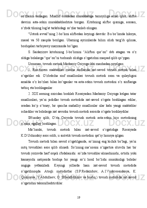so’zlarini   tanlagan.   Muallif   soddadan   murakkabga   tamoyiliga   amal   qilib,   alifbe
davrini   asta-sekin   murakkablashtira   borgan.   Kitobning   alifbe   qismiga,   asosan,
o’zbek tilining lug’at tarkibidagi so’zlar tanlab olingan.
“ U st odi avval ” ning   2-bo’limi alifbedan keyingi davrdir. Bu bo’limda hikoya,
masal   va   50   maqola   berilgan.   Ularning   ayrimlarida   bilim   olish   tar g’ ib   qilinsa,
boshqalari tarbiyaviy mazmunda  bo’lgan .
S.   Saidazizov   kitobining   3-bo’limini   “Alifboi   qur’on”   deb   atagan   va   o’z
oldiga bolalarga “qur’on”ni tushunib olishga o’rgatishni maqsad qilib qo’ygan.
Umuman ,  tovush metodi Markaziy Osiyoga ikki manbadan yoyil gan :
1.   Rus-tuzem   maktablari   ruscha   sinflarida   xat-savod   tovush   metodi   bilan
o’rgatilar   edi.   O’zbekcha   sinf   muallimlari   tovush   metodi   oson   va   qulayligini
amalda   o’z   ko’zlari   b i lan   ko’r gan lar   va   a st a-sekin   tovush   metodini   o’z   sinflariga
tatbiq eta boshla gan lar .
2.  XIX   asrning  oxiridan  boshlab   Rossiyadan   Markaziy  Osiyoga   kelgan  tatar
muallimlari,   ya’ni   jadidlar   tovush   metodida   xat-savod   o’rgata   boshlagan   edilar,
oradan   ko’p   o’tmay,   bir   qancha   mahalliy   muallimlar   ular   kabi   yangi   maktablar
ochadilar va bolalarga xat savodni tovush metodi asosida o’rgata boshlaydilar. 
SHunday   qilib,   O’rta   Osiyoda   tovush   metodi   asta-sekin   hijo   metodining
o’rnini egallay boshlagan.
Ma’lumki,   tovush   metodi   bilan   xat-savod   o’rgatishga   Rossiyada
K.D.Ushinskiy asos solib, u sintetik tovush metodini qat’iy himoya qilgan.
Tovush  metodi  bilan savod o’rgatilganda,  so’zning eng kichik bo’lagi, ya’ni
nutq   tovushlari   asos   qilib   olinadi.   So’zning   ma’nosini   o’zgartira   oluvchi   har   bir
tovush yozuvda harf orqali ifodalanishi: so’zda tovushlar almashinishi, ortishi yoki
kamayishi   natijasida   boshqa   bir   yangi   so’z   hosil   bo’lishi   mumkinligi   bolalar
ongiga   yetkaziladi.   Keyingi   yillarda   ham   xat-savod   tovush   metodida
o’rgatilmoqda.   Atoqli   metodistlar   (S.P.Redazubov,   A.I.Voskresenskaya,   K.
Qosimova, Y.Abdullaev, O. SHarafiddinov va boshq.) tovush metodida xat-savod
o’rgatishni takomillashtirdilar.
19