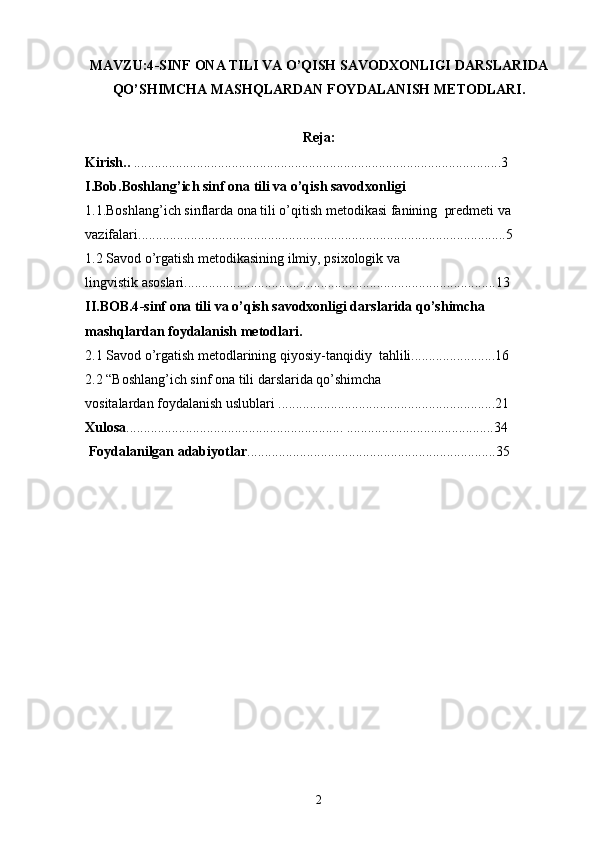 MAVZU:4 -SINF  ONA TILI VA O’QISH SAVODXONLIGI DARSLARIDA
QO’SHIMCHA MASHQLARDAN FOYDALANISH  METODLARI.
Reja:
Kirish..  .........................................................................................................3
I.Bob.Boshlang’ich sinf  ona tili va o’qish savodxonligi 
1.1.Boshlang’ich sinflarda ona tili o’qitish metodikasi  fanining    predmeti va 
vazifalari .........................................................................................................5
1.2  Savod o’rgatish metodikasining ilmiy, psixologik va 
lingvistik asoslari .........................................................................................13
II.BOB.4 -sinf  ona tili va o’qish savodxonligi darslarida qo’shimcha 
mashqlardan foydalanish  metodlari.
2.1  Savod o’rgatish metodlarining  qiyosiy - tanqidiy  ta h lili ........................16
2.2 “ Bоshlang’ich sinf  ona tili darslarida qo’shimcha 
vositalardan foydalanish uslublari   ..............................................................21
Xulosa .............................................................. ..........................................34
 Foydalanilgan adabiyotlar .......................................................................35
2