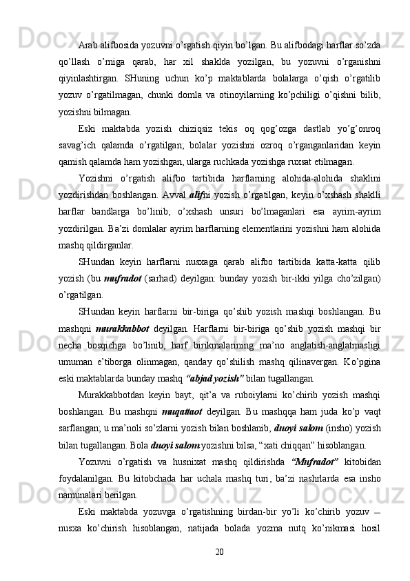 Arab alifbosida yozuvni o’rgatish qiyin bo’lgan. Bu alifbodagi harflar so’zda
qo’llash   o’rniga   qarab,   har   xil   shaklda   yozilgan,   bu   yozuvni   o’rganishni
qiyinlashtirgan.   SHuning   uchun   ko’p   maktablarda   bolalarga   o’qish   o’rgatilib
yozuv   o’rgatilmagan,   chunki   domla   va   otinoyilarning   ko’pchiligi   o’qishni   bilib,
yozishni bilmagan.
Eski   maktabda   yozish   chiziqsiz   tekis   oq   qog’ozga   dastlab   yo’g’onroq
savag’ich   qalamda   o’rgatilgan;   bolalar   yozishni   ozroq   o’rganganlaridan   keyin
qamish qalamda ham yozishgan, ularga ruchkada yozishga ruxsat etilmagan.
Yozishni   o’rgatish   alifbo   tartibida   harflarning   alohida-alohida   shaklini
yozdirishdan   boshlangan.   Avval   alif ni   yozish   o’rgatilgan,   keyin   o’xshash   shaklli
harflar   bandlarga   bo’linib,   o’xshash   unsuri   bo’lmaganlari   esa   ayrim-ayrim
yozdirilgan. Ba’zi  domlalar  ayrim  harflarning elementlarini  yozishni  ham alohida
mashq qildirganlar.
SHundan   keyin   harflarni   nusxaga   qarab   alifbo   tartibida   katta-katta   qilib
yozish   (bu   mufradot   (sarhad)   deyilgan:   bunday   yozish   bir-ikki   yilga   cho’zilgan)
o’rgatilgan.
SHundan   keyin   harflarni   bir-biriga   qo’shib   yozish   mashqi   boshlangan.   Bu
mashqni   murakkabbot   deyilgan.   Harflarni   bir-biriga   qo’shib   yozish   mashqi   bir
necha   bosqichga   bo’linib,   harf   birikmalarining   ma’no   anglatish-anglatmasligi
umuman   e’tiborga   olinmagan,   qanday   qo’shilish   mashq   qilinavergan.   Ko’pgina
eski maktablarda bunday mashq  “abjad yozish”  bilan tugallangan.
Murakkabbotdan   keyin   bayt,   qit’a   va   ruboiylarni   ko’chirib   yozish   mashqi
boshlangan.   Bu   mashqni   muqattaot   deyilgan.   Bu   mashqqa   ham   juda   ko’p   vaqt
sarflangan; u ma’noli so’zlarni yozish bilan boshlanib,  duoyi salom  (insho) yozish
bilan tugallangan. Bola  duoyi salom  yozishni bilsa, “xati chiqqan” hisoblangan.
Yozuvni   o’rgatish   va   husnixat   mashq   qildirishda   “Mufradot”   kitobidan
foydalanilgan.   Bu   kitobchada   har   uchala   mashq   turi ,   ba ’ zi   nashrlarda   esa   insho
namunalari berilgan.
Eski   maktabda   yozuvga   o’rgatishning   birdan-bir   yo’li   ko’chirib   yozuv   
nusxa   ko’chirish   hisoblangan,   natijada   bolada   yozma   nutq   ko’nikmasi   hosil
20 