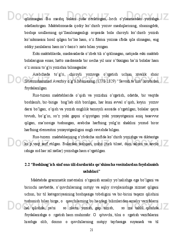 qilinmagan.   Bu   mashq   bolani   juda   zeriktirgan,   hech   o’ylanmasdan   yozishga
odatlantirgan.   Maktabxonada   ijodiy   ko’chirib   yozuv   mashqlarining,   shuningdek,
boshqa   usullarning   qo’llanilmaganligi   orqasida   bola   chiroyli   ko’chirib   yozish
ko’nikmasini   hosil   qilgan   bo’lsa   ham,   o’z   fikrini   yozma   ifoda   qila   olmagan,   eng
oddiy jumlalarni ham zo’r-bazo’r xato bilan yozgan.
Eski maktablarda, madrasalarda o’zbek tili o’qitilmagan, natijada eski maktab
bolalarigina emas, hatto madrasada bir necha yil umr o’tkazgan ba’zi bolalar ham
o’z ismini to’g’ri yozishni bilmaganlar.
Arabchada   to’g’ri,   chiroyli   yozuvga   o’rgatish   uchun   xivalik   shoir
SHermuhammad Avazbiy o’g’li Munisning (1778-1829) “Savodi ta’lim” kitobidan
foydalanilgan.
Rus-tuzem   maktablarida   o’qish   va   yozishni   o’rgatish,   odatda,   bir   vaqtda
boshlanib,   bir-biriga     bog’lab   olib   borilgan,   har   kuni   avval   o’qish,   keyin     yozuv
darsi bo’lgan; o’qish va yozish onglilik tamoyili asosida o’rgatilgan; bolalar qaysi
tovush,   bo’g’in,   so’z   yoki   gapni   o’qiyotgan   yoki   yozayotganini   aniq   tasavvur
qilgan,   ma’nosiga   tushungan,   arabcha   harfning   yolg’iz   shaklini   yoxud   biror
harfning elementini yozayotganligini ongli ravishda bilgan.
Rus-tuzem  maktablarining o’zbekcha sinfida ko’chirib yozishga va diktantga
ko’p   vaqt   sarf   etilgan.   Bulardan   tashqari,   insho   (turli   tilxat,   duoi   salom   va   savdo
ishiga oid har xil xatlar) yozishga ham o’rgatilgan. 
2.2 “ Bоshlang’ich sinf  ona tili darslarida qo’shimcha vositalardan foydalanish
uslublari ”  
         Maktabda grammatik mat е rialni o’rganish amaliy yo’nalishga ega bo’lgani va
birinchi   navbatda,   o’quvchilarning   nutqiy   va   aqliy   rivojlanishiga   xizmat   qilgani
uchun,   bir   til   kat е goriyasining   boshqasiga   tob е ligini   va   bir-birini   taqazo   qilishini
tushunish bilan birga, o quvchilarning bu haqdagi bilimlaridan amaliy vazifalarni
hal   qilishda,   ya'ni       so zlarni   yozish,   gap   tuzish,       so zni   tahlil   qilishda	
 
foydalanishga   o rgatish   ham   muhimdir.   O qituvchi,   tilni   o rgatish   vazifalarini	
  
hisobga   olib,   doimo   o quvchilarning   nutqiy   tajrbasiga   suyanadi   va   til	
21