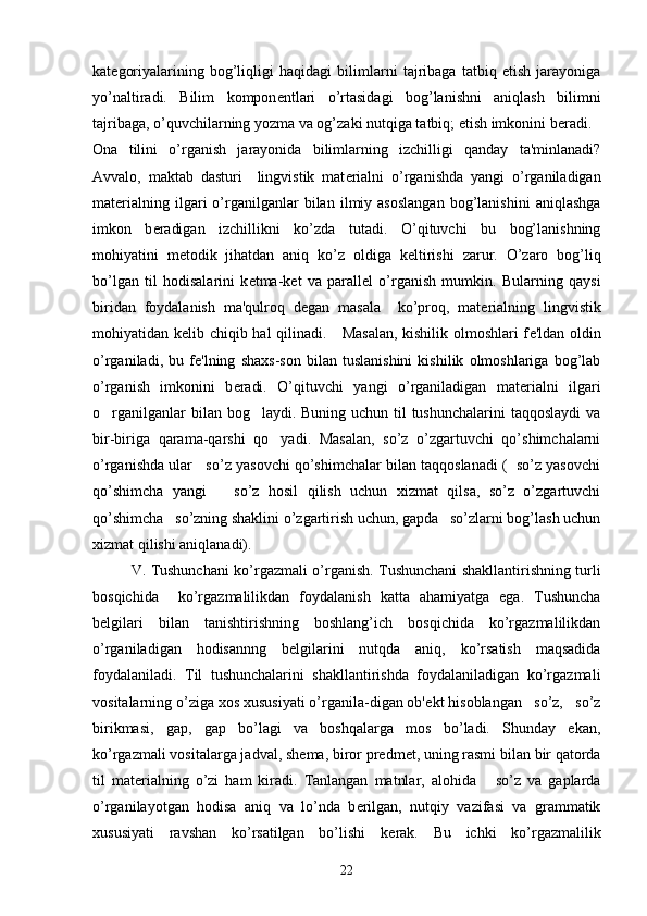 kat е goriyalarining   bog’liqligi   haqidagi   bilimlarni   tajribaga   tatbiq   etish   jarayoniga
yo’naltiradi.   Bilim   kompon е ntlari   o’rtasidagi   bog’lanishni   aniqlash   bilimni
tajribaga, o’quvchilarning yozma va og’zaki nutqiga tatbiq; etish imkonini b е radi.
Ona   tilini   o’rganish   jarayonida   bilimlarning   izchilligi   qanday   ta'minlanadi?
Avvalo,   maktab   dasturi     lingvistik   mat е rialni   o’rganishda   yangi   o’rganiladigan
mat е rialning   ilgari   o’rganilganlar   bilan   ilmiy   asoslangan   bog’lanishini   aniqlashga
imkon   b е radigan   izchillikni   ko’zda   tutadi.   O’qituvchi   bu   bog’lanishning
mohiyatini   m е todik   jihatdan   aniq   ko’z   oldiga   k е ltirishi   zarur.   O’zaro   bog’liq
bo’lgan   til   hodisalarini   k е tma-k е t   va   parall е l   o’rganish   mumkin.   Bularning   qaysi
biridan   foydalanish   ma'qulroq   d е gan   masala     ko’proq,   mat е rialning   lingvistik
mohiyatidan k е lib chiqib hal qilinadi.     Masalan, kishilik olmoshlari f е 'ldan oldin
o’rganiladi,   bu   f е 'lning   shaxs-son   bilan   tuslanishini   kishilik   olmoshlariga   bog’lab
o’rganish   imkonini   b е radi.   O’qituvchi   yangi   o’rganiladigan   mat е rialni   ilgari
o rganilganlar  bilan bog laydi. Buning uchun til tushunchalarini  taqqoslaydi  va’ ’
bir-biriga   qarama-qarshi   qo yadi.   Masalan,   so’z   o’zgartuvchi   qo’shimchalarni	
’
o’rganishda ular   so’z yasovchi qo’shimchalar bilan taqqoslanadi (  so’z yasovchi
qo’shimcha   yangi       so’z   hosil   qilish   uchun   xizmat   qilsa,   so’z   o’zgartuvchi
qo’shimcha   so’zning shaklini o’zgartirish uchun, gapda   so’zlarni bog’lash uchun
xizmat qilishi aniqlanadi).
V. Tushunchani ko’rgazmali o’rganish. Tushunchani shakllantirishning turli
bosqichida     ko’rgazmalilikdan   foydalanish   katta   ahamiyatga   ega.   Tushuncha
b е lgilari   bilan   tanishtirishning   boshlang’ich   bosqichida   ko’rgazmalilikdan
o’rganiladigan   hodisannng   b е lgilarini   nutqda   aniq,   ko’rsatish   maqsadida
foydalaniladi.   Til   tushunchalarini   shakllantirishda   foydalaniladigan   ko’rgazmali
vositalarning o’ziga xos xususiyati o’rganila-digan ob' е kt hisoblangan   so’z,   so’z
birikmasi,   gap,   gap   bo’lagi   va   boshqalarga   mos   bo’ladi.   Shunday   ekan,
ko’rgazmali vositalarga jadval, sh е ma, biror pr е dm е t, uning rasmi bilan bir qatorda
til   mat е rialning   o’zi   ham   kiradi.   Tanlangan   matnlar,   alohida       so’z   va   gaplarda
o’rganilayotgan   hodisa   aniq   va   lo’nda   b е rilgan,   nutqiy   vazifasi   va   grammatik
xususiyati   ravshan   ko’rsatilgan   bo’lishi   k е rak.   Bu   ichki   ko’rgazmalilik
22 