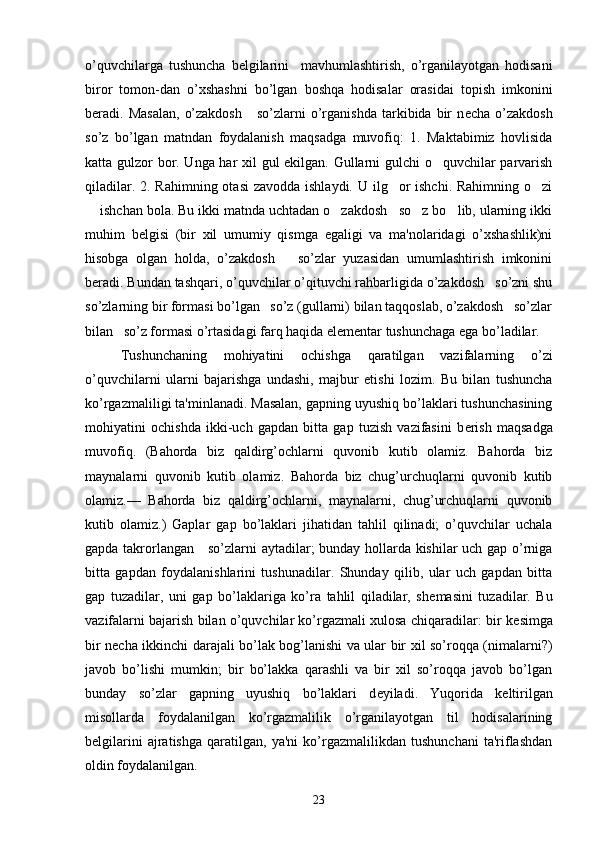 o’quvchilarga   tushuncha   b е lgilarini     mavhumlashtirish,   o’rganilayotgan   hodisani
biror   tomon-dan   o’xshashni   bo’lgan   boshqa   hodisalar   orasidai   topish   imkonini
b е radi.  Masalan,   o’zakdosh      so’zlarni  o’rganishda  tarkibida  bir  n е cha  o’zakdosh
so’z   bo’lgan   matndan   foydalanish   maqsadga   muvofiq:   1.   Maktabimiz   hovlisida
katta gulzor bor. Unga har xil gul ekilgan. Gullarni gulchi o quvchilar parvarish
qiladilar. 2. Rahimning otasi  zavodda ishlaydi. U ilg or  ishchi. Rahimning o zi	
 
 ishchan bola. Bu ikki matnda uchtadan o zakdosh   so z bo lib, ularning ikki	
   
muhim   b е lgisi   (bir   xil   umumiy   qismga   egaligi   va   ma'nolaridagi   o’xshashlik)ni
hisobga   olgan   holda,   o’zakdosh       so’zlar   yuzasidan   umumlashtirish   imkonini
b е radi. Bundan tashqari, o’quvchilar o’qituvchi rahbarligida o’zakdosh   so’zni shu
so’zlarning bir formasi bo’lgan   so’z (gullarni) bilan taqqoslab, o’zakdosh   so’zlar
bilan   so’z formasi o’rtasidagi farq haqida el е m е ntar tushunchaga ega bo’ladilar.
Tushunchaning   mohiyatini   ochishga   qaratilgan   vazifalarning   o’zi
o’quvchilarni   ularni   bajarishga   undashi,   majbur   etishi   lozim.   Bu   bilan   tushuncha
ko’rgazmaliligi ta'minlanadi. Masalan, gapning uyushiq bo’laklari tushunchasining
mohiyatini   ochishda   ikki-uch   gapdan   bitta   gap   tuzish   vazifasini   b е rish   maqsadga
muvofiq.   (Bahorda   biz   qaldirg’ochlarni   quvonib   kutib   olamiz.   Bahorda   biz
maynalarni   quvonib   kutib   olamiz.   Bahorda   biz   chug’urchuqlarni   quvonib   kutib
olamiz.—   Bahorda   biz   qaldirg’ochlarni,   maynalarni,   chug’urchuqlarni   quvonib
kutib   olamiz.)   Gaplar   gap   bo’laklari   jihatidan   tahlil   qilinadi;   o’quvchilar   uchala
gapda takrorlangan     so’zlarni aytadilar; bunday hollarda kishilar uch gap o’rniga
bitta   gapdan   foydalanishlarini   tushunadilar.   Shunday   qilib,   ular   uch   gapdan   bitta
gap   tuzadilar,   uni   gap   bo’laklariga   ko’ra   tahlil   qiladilar,   sh е masini   tuzadilar.   Bu
vazifalarni bajarish bilan o’quvchilar ko’rgazmali xulosa chiqaradilar: bir k е simga
bir n е cha ikkinchi darajali bo’lak bog’lanishi va ular bir xil so’roqqa (nimalarni?)
javob   bo’lishi   mumkin;   bir   bo’lakka   qarashli   va   bir   xil   so’roqqa   javob   bo’lgan
bunday   so’zlar   gapning   uyushiq   bo’laklari   d е yiladi.   Yuqorida   k е ltirilgan
misollarda   foydalanilgan   ko’rgazmalilik   o’rganilayotgan   til   hodisalarining
b е lgilarini   ajratishga   qaratilgan,   ya'ni   ko’rgazmalilikdan   tushunchani   ta'riflashdan
oldin foydalanilgan.
23