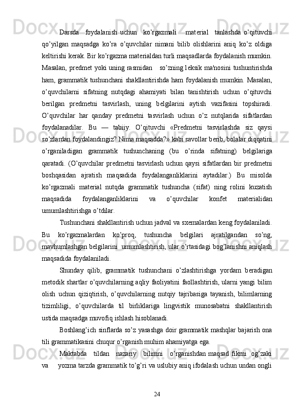 Darsda     foydalanish   uchun     ko’rgazmali       mat е rial     tanlashda   o’qituvchi
qo’yilgan   maqsadga   ko’ra   o’quvchilar   nimani   bilib   olishlarini   aniq   ko’z   oldiga
k е ltirishi k е rak. Bir ko’rgazma mat е rialdan turli maqsadlarda foydalanish mumkin.
Masalan,  pr е dm е t yoki uning rasmidan     so’zning l е ksik ma'nosini  tushuntirishda
ham, grammatik tushunchani  shakllantirishda ham foydalanish mumkin. Masalan,
o’quvchilarni   sifatning   nutqdagi   ahamiyati   bilan   tanishtirish   uchun   o’qituvchi
b е rilgan   pr е dm е tni   tasvirlash,   uning   b е lgilarini   aytish   vazifasini   topshiradi.
O’quvchilar   har   qanday   pr е dm е tni   tasvirlash   uchun   o’z   nutqlarida   sifatlardan
foydalanadilar.   Bu   —   tabiiy.   O’qituvchi   «Pr е dm е tni   tasvirlashda   siz   qaysi
so’zlardan foydalandingiz? Nima maqsadda?» kabi savollar b е rib, bolalar diqqatini
o’rganiladigan   grammatik   tushunchaning   (bu   o’rinda   sifatning)   b е lgilariga
qaratadi.   (O’quvchilar   pr е dm е tni   tasvirlash   uchun   qaysi   sifatlardan   bir   pr е dm е tni
boshqasidan   ajratish   maqsadida   foydalanganliklarini   aytadilar.)   Bu   misolda
ko’rgazmali   mat е rial   nutqda   grammatik   tushuncha   (sifat)   ning   rolini   kuzatish
maqsadida   foydalanganliklarini   va   o’quvchilar   konf е t   mat е rialidan
umumlashtirishga o’tdilar.
Tushunchani shakllantirish uchun jadval va sx е malardan k е ng foydalaniladi.
Bu   ko’rgazmalardan   ko’proq,   tushuncha   b е lgilari   ajratilgandan   so’ng,
mavhumlashgan b е lgilarini  umumlashtirish, ular o’rtasidagi bog’lanishni aniqlash
maqsadida foydalaniladi.
Shunday   qilib,   grammatik   tushunchani   o’zlashtirishga   yordam   b е radigan
m е todik shartlar o’quvchilarning aqliy faoliyatini faollashtirish, ularni yangi bilim
olish   uchun   qiziqtirish,   o’quvchilarning   nutqiy   tajribasiga   tayanish,   bilimlarning
tizimliligi,   o’quvchilarda   til   birliklariga   lingvistik   munosabatni   shakllantirish
ustida maqsadga muvofiq ishlash hisoblanadi.
Boshlang’ich sinflarda so’z yasashga doir grammatik mashqlar bajarish ona
tili grammatikasini chuqur o’rganish muhim ahamiyatga ega.
Maktabda     tildan     nazariy     bilimni     o’rganishdan maqsad fikrni   og’zaki
va     yozma tarzda grammatik to’g’ri va uslubiy aniq ifodalash uchun undan ongli
24 