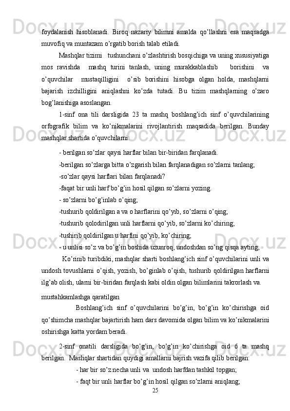 foydalanish   hisoblanadi.   Biroq   nazariy   bilimni   amalda   qo’llashni   esa   maqsadga
muvofiq va muntazam o’rgatib borish talab etiladi.
Mashqlar tizimi   tushunchani o’zlashtirish bosqichiga va uning xususiyatiga
mos   ravishda     mashq   turini   tanlash,   uning   murakkablashib       borishini     va
o’quvchilar     mustaqilligini     o’sib   borishini   hisobga   olgan   holda,   mashqlarni
bajarish   izchilligini   aniqlashni   ko’zda   tutadi.   Bu   tizim   mashqlarning   o’zaro
bog’lanishiga asoslangan.
1-sinf   ona   tili   darsligida   23   ta   mashq   boshlang’ich   sinf   o’quvchilarining
orfografik   bilim   va   ko’nikmalarini   rivojlantirish   maqsadida   berilgan.   Bunday
mashqlar shartida o’quvchilarni:
- berilgan so’zlar qaysi harflar bilan bir-biridan farqlanadi.
-berilgan so’zlarga bitta o’zgarish bilan farqlanadigan so’zlarni tanlang;
-so’zlar qaysi harflari bilan farqlanadi?
-faqat bir unli harf bo’g’in hosil qilgan so’zlarni yozing.
- so’zlarni bo’g’inlab o’qing;
-tushurib qoldirilgan a va o harflarini qo’yib, so’zlarni o’qing;
-tushurib qolodirilgan unli harflarni qo’yib, so’zlarni ko’chiring;
-tushirib qoldirilgan u harfini qo’yib, ko’chiring;
- u unlisi so’z va bo’g’in boshida uzunroq, undoshdan so’ng qisqa ayting;
                   Ko’rinib turibdiki, mashqlar sharti boshlang’ich sinf o’quvchilarini unli va
undosh tovushlarni o’qish, yozish, bo’ginlab o’qish, tushurib qoldirilgan harflarni
ilg’ab olish, ularni bir-biridan farqlash kabi oldin olgan bilimlarini takrorlash va.
mustahkamlashga qaratilgan
                  Boshlang’ich   sinf   o’quvchilarini   bo’g’in,   bo’g’in   ko’chirishga   oid
qo’shimcha mashqlar bajartirish ham dars davomida olgan bilim va ko’nikmalarini
oshirishga katta yordam beradi.
  2-sinf   onatili   darsligida   bo’g’in,   bo’g’in   ko’chirishga   oid   6   ta   mashq
berilgan.  Mashqlar shartidan quydigi amallarni bajrish vazifa qilib berilgan:
- har bir so’z necha unli va  undosh harfdan tashkil topgan;
- faqt bir unli harflar bo’g’in hosil qilgan so’zlarni aniqlang;
25 