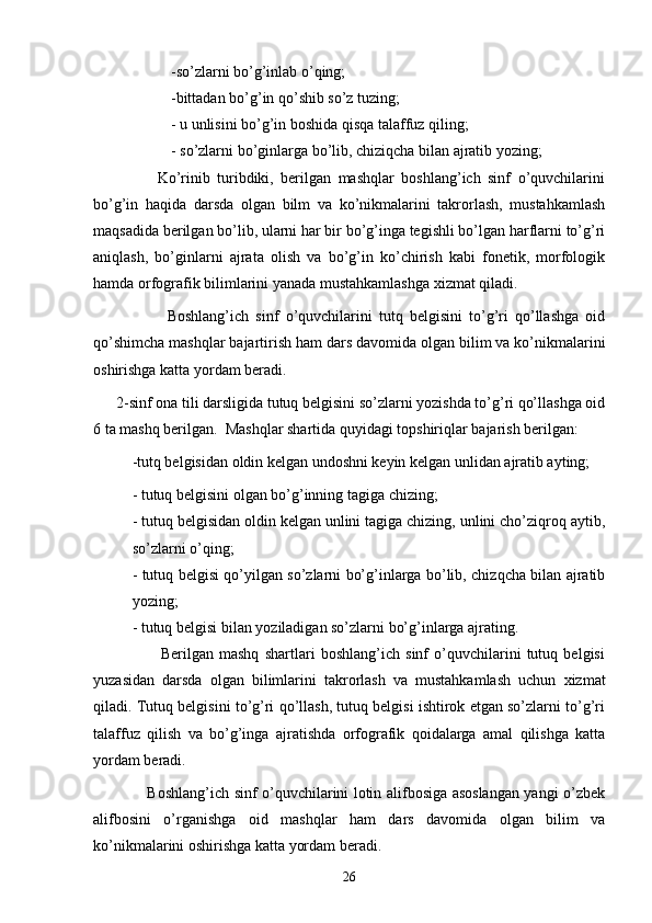 -so’zlarni bo’g’inlab o’qing;
-bittadan bo’g’in qo’shib so’z tuzing;
- u unlisini bo’g’in boshida qisqa talaffuz qiling;
- so’zlarni bo’ginlarga bo’lib, chiziqcha bilan ajratib yozing;
                  Ko’rinib   turibdiki,   berilgan   mashqlar   boshlang’ich   sinf   o’quvchilarini
bo’g’in   haqida   darsda   olgan   bilm   va   ko’nikmalarini   takrorlash,   mustahkamlash
maqsadida berilgan bo’lib, ularni har bir bo’g’inga tegishli bo’lgan harflarni to’g’ri
aniqlash,   bo’ginlarni   ajrata   olish   va   bo’g’in   ko’chirish   kabi   fonetik,   morfologik
hamda orfografik bilimlarini yanada mustahkamlashga xizmat qiladi.
                      Boshlang’ich   sinf   o’quvchilarini   tutq   belgisini   to’g’ri   qo’llashga   oid
qo’shimcha mashqlar bajartirish ham dars davomida olgan bilim va ko’nikmalarini
oshirishga katta yordam beradi.
      2-sinf ona tili darsligida tutuq belgisini so’zlarni yozishda to’g’ri qo’llashga oid
6 ta mashq berilgan.  Mashqlar shartida quyidagi topshiriqlar bajarish berilgan:
-tutq belgisidan oldin kelgan undoshni keyin kelgan unlidan ajratib ayting;
- tutuq belgisini olgan bo’g’inning tagiga chizing;
- tutuq belgisidan oldin kelgan unlini tagiga chizing, unlini cho’ziqroq aytib,
so’zlarni o’qing;
- tutuq belgisi qo’yilgan so’zlarni bo’g’inlarga bo’lib, chizqcha bilan ajratib
yozing;
- tutuq belgisi bilan yoziladigan so’zlarni bo’g’inlarga ajrating.
                        Berilgan   mashq   shartlari   boshlang’ich   sinf   o’quvchilarini   tutuq   belgisi
yuzasidan   darsda   olgan   bilimlarini   takrorlash   va   mustahkamlash   uchun   xizmat
qiladi. Tutuq belgisini to’g’ri qo’llash, tutuq belgisi ishtirok etgan so’zlarni to’g’ri
talaffuz   qilish   va   bo’g’inga   ajratishda   orfografik   qoidalarga   amal   qilishga   katta
yordam beradi.
                     Boshlang’ich sinf o’quvchilarini lotin alifbosiga asoslangan yangi o’zbek
alifbosini   o’rganishga   oid   mashqlar   ham   dars   davomida   olgan   bilim   va
ko’nikmalarini oshirishga katta yordam beradi.
26