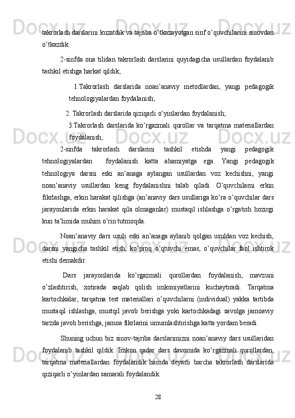 takrorlash darslarini kuzatdik va tajriba o’tkazayotgan sinf o’quvchilarini sinovdan
o’tkazdik.
2-sinfda  ona tilidan  takrorlash darslarini  quyidagicha usullardan  foydalanib
tashkil etishga harkat qildik;
      1.Takrorlash   darslarida   noan’anaviy   metodlardan,   yangi   pedagogik
tehnologiyalardan foydalanish;
   2. Takrorlash darslarida qiziqarli o’yinlardan foydalanish;
      3.Takrorlash   darslarida   ko’rgazmali   qurollar   va   tarqatma   materiallardan
foydalanish;
2-sinfda   takrorlash   darslarini   tashkil   etishda   yangi   pedagogik
tehnologiyalardan     foydalanish   katta   ahamiyatga   ega.   Yangi   pedagogik
tehnologiya   darsni   eski   an’anaga   aylangan   usullardan   voz   kechishni,   yangi
noan’anaviy   usullardan   keng   foydalanishni   talab   qiladi.   O’quvchilarni   erkin
fikrlashga, erkin harakat qilishga (an’anaviy dars usullariga ko’ra o’quvchilar dars
jarayonlarida   erkin   harakat   qila   olmaganlar)   mustaqil   ishlashga   o’rgatish   hozirgi
kun ta’limida muhim o’rin tutmoqda.
    Noan’anaviy  dars  usuli  eski  an’anaga  aylanib  qolgan   usuldan  voz  kechish,
darsni   yangicha   tashkil   etish,   ko’proq   o’qtuvchi   emas,   o’quvchilar   faol   ishtirok
etishi demakdir.
  Dars   jarayonlarida   ko’rgazmali   qurollardan   foydalanish,   mavzuni
o’zlashtirish,   xotirada   saqlab   qolish   imkoniyatlarini   kuchaytiradi.   Tarqatma
kartochkalar,   tarqatma   test   materiallari   o’quvchilarni   (individual)   yakka   tartibda
mustaqil   ishlashga,   mustqil   javob   berishga   yoki   kartochkadagi   savolga   jamoaviy
tarzda javob berishga, jamoa fikrlarini umumlashtirishga katta yordam beradi.
   Shuning uchun biz sinov-tajriba darslarimizni  noan’anaviy dars usullaridan
foydalanib   tashkil   qildik.   Imkon   qadar   dars   davomida   ko’rgazmali   qurollardan,
tarqatma   materiallardan   foydalandik   hamda   deyarli   barcha   takrorlash   darslarida
qiziqarli o’yinlardan samarali foydalandik.
28