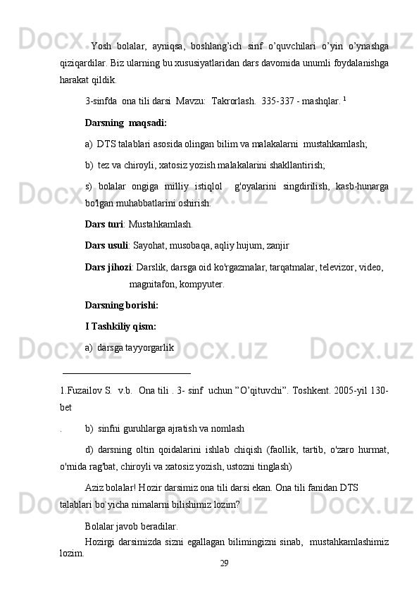 Yosh   bolalar,   ayniqsa,   boshlang’ich   sinf   o’quvchilari   o’yin   o’ynashga
qiziqardilar. Biz ularning bu xususiyatlaridan dars davomida unumli foydalanishga
harakat qildik.
3-sinfda  ona tili darsi  Mavzu:  Takrorlash.  335-337 - mashqlar.  1
 
Darsning  maqsadi: 
a)  DTS talablari asosida olingan bilim va malakalarni  mustahkamlash;
b)  tez va chiroyli, xatosiz yozish malakalarini shakllantirish;
s)   bolalar   ongiga   milliy   istiqlol     g'oyalarini   singdirilish,   kasb-hunarga
bo'lgan muhabbatlarini oshirish. 
Dars turi : Mustahkamlash.
Dars usuli : Sayohat, musobaqa, aqliy hujum, zanjir
Dars jihozi : Darslik, darsga oid ko'rgazmalar, tarqatmalar, televizor, video, 
magnitafon, kompyuter.
Darsning borishi:
I Tashkiliy qism:
a)  darsga tayyorgarlik
 __________________________  
1. Fuzailov S.  v.b.  Ona tili . 3- sinf  uchun ”O’qituvchi”. Toshkent. 2005-yil 130-
bet
. b)  sinfni guruhlarga ajratish va nomlash
d)   darsning   oltin   qoidalarini   ishlab   chiqish   (faollik,   tartib,   o'zaro   hurmat,
o'rnida rag'bat, chiroyli va xatosiz yozish, ustozni tinglash)
Aziz bolalar! Hozir darsimiz ona tili darsi ekan. Ona tili fanidan DTS 
talablari bo`yicha nimalarni bilishimiz lozim? 
Bolalar javob beradilar. 
Hozirgi  darsimizda  sizni  egallagan  bilimingizni  sinab,    mustahkamlashimiz
lozim.
29