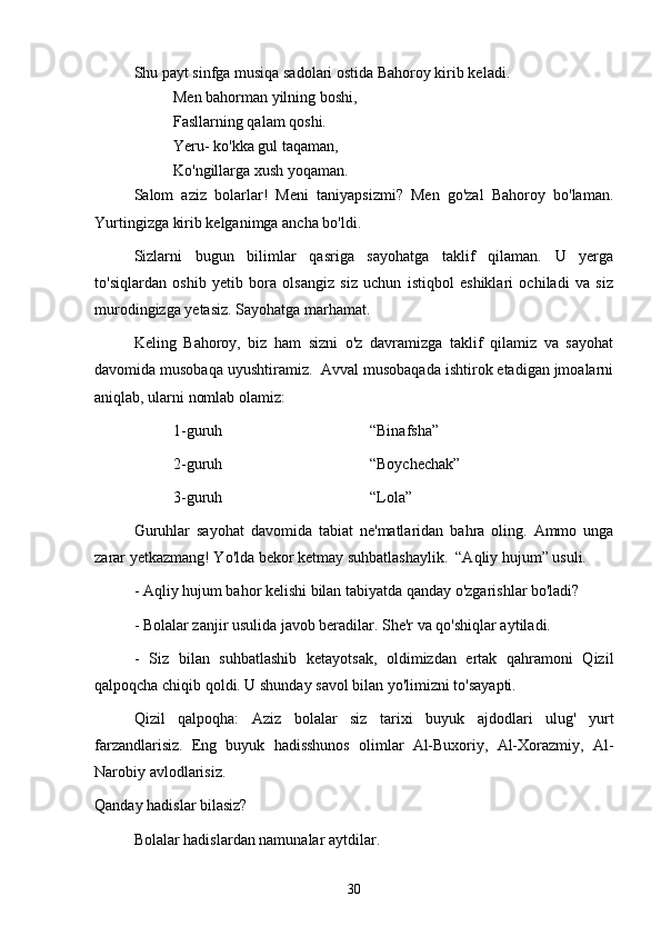 Shu payt sinfga musiqa sadolari ostida Bahoroy kirib keladi. 
Men bahorman yilning boshi,
Fasllarning qalam qoshi. 
Yeru- ko'kka gul taqaman, 
Ko'ngillarga xush yoqaman.
Salom   aziz   bolarlar!   Meni   taniyapsizmi?   Men   go'zal   Bahoroy   bo'laman.
Yurtingizga kirib kelganimga ancha bo'ldi. 
Sizlarni   bugun   bilimlar   qasriga   sayohatga   taklif   qilaman.   U   yerga
to'siqlardan   oshib   yetib   bora   olsangiz   siz   uchun   istiqbol   eshiklari   ochiladi   va   siz
murodingizga yetasiz. Sayohatga marhamat.
Keling   Bahoroy,   biz   ham   sizni   o'z   davramizga   taklif   qilamiz   va   sayohat
davomida musobaqa uyushtiramiz.  Avval musobaqada ishtirok etadigan jmoalarni
aniqlab, ularni nomlab olamiz:
1-guruh “Binafsha”
2-guruh “Boychechak”
3-guruh “Lola” 
Guruhlar   sayohat   davomida   tabiat   ne'matlaridan   bahra   oling.   Ammo   unga
zarar yetkazmang! Yo'lda bekor ketmay suhbatlashaylik.  “Aqliy hujum” usuli.
- Aqliy hujum bahor kelishi bilan tabiyatda qanday o'zgarishlar bo'ladi? 
- Bolalar zanjir usulida javob beradilar. She'r va qo'shiqlar aytiladi. 
-   Siz   bilan   suhbatlashib   ketayotsak,   oldimizdan   ertak   qahramoni   Qizil
qalpoqcha chiqib qoldi. U shunday savol bilan yo'limizni to'sayapti. 
Qizil   qalpoqha:   Aziz   bolalar   siz   tarixi   buyuk   ajdodlari   ulug'   yurt
farzandlarisiz.   Eng   buyuk   hadisshunos   olimlar   Al-Buxoriy,   Al-Xorazmiy,   Al-
Narobiy avlodlarisiz.
Qanday hadislar bilasiz?
Bolalar hadislardan namunalar aytdilar. 
30 
