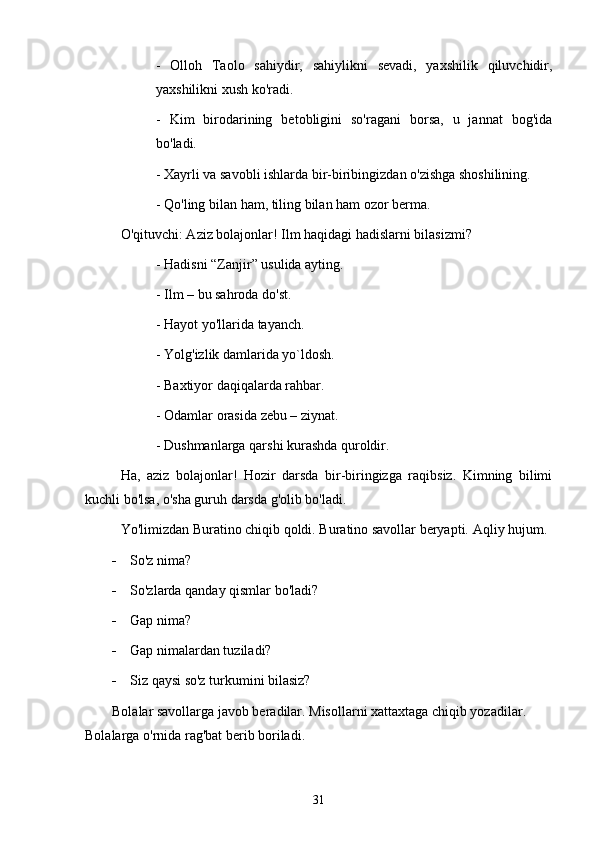 -   Olloh   Taolo   sahiydir,   sahiylikni   sevadi,   yaxshilik   qiluvchidir,
yaxshilikni xush ko'radi. 
-   Kim   birodarining   betobligini   so'ragani   borsa,   u   jannat   bog'ida
bo'ladi. 
- Xayrli va savobli ishlarda bir-biribingizdan o'zishga shoshilining.
- Qo'ling bilan ham, tiling bilan ham ozor berma. 
O'qituvchi: Aziz bolajonlar! Ilm haqidagi hadislarni bilasizmi? 
- Hadisni “Zanjir” usulida ayting. 
- Ilm – bu sahroda do'st.
- Hayot yo'llarida tayanch.
- Yolg'izlik damlarida yo`ldosh.
- Baxtiyor daqiqalarda rahbar.
- Odamlar orasida zebu – ziynat.
- Dushmanlarga qarshi kurashda quroldir.    
Ha,   aziz   bolajonlar!   Hozir   darsda   bir-biringizga   raqibsiz.   Kimning   bilimi
kuchli bo'lsa, o'sha guruh darsda g'olib bo'ladi. 
Yo'limizdan Buratino chiqib qoldi. Buratino savollar beryapti.  Aqliy  h ujum.
 So'z nima?
 So'zlarda qanday qismlar bo'ladi?
 Gap nima? 
 Gap nimalardan tuziladi? 
 Siz qaysi so'z turkumini bilasiz?
Bolalar savollarga javob beradilar. Misollarni xattaxtaga chiqib yozadilar. 
Bolalarga o'rnida rag'bat berib boriladi. 
31 