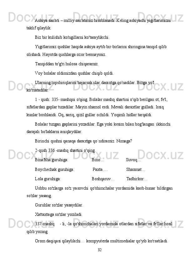 Askiya san'ati – milliy san'atimiz hisoblanadi. Keling askiyachi yigitlarimizni 
taklif qilaylik. 
Biz bir kulishib ko'ngillarni ko'taraylikchi.
Yigitlarimiz qushlar haqida askiya aytib bir-birlarini shiringina tanqid qilib 
olishadi. Hayotda qushlarga ozor bermaymiz. 
Tanqiddan to'g'ri hulosa chiqaramiz. 
Voy bolalar oldimizdan qushlar chiqib qoldi. 
Ularning topshiriqlarini bajarsak ular daraxtga qo'nadilar. Bizga yo'l 
ko'rsatadilar.  
1 - qush: 335- mashqni o'qing. Bolalar mashq shartini o'qib berilgan ot, fe'l, 
sifatlardan gaplar tuzadilar. Mayin shamol esdi. Mevali daraxtlar gulladi. Issiq 
kunlar boshlandi. Oq, sariq, qizil gullar ochildi. Yoqimli hidlar tarqaldi. 
Bolalar tuzgan gaplarini yozadilar. Ega yoki kesim bilan bog'langan  ikkinchi 
darajali bo'laklarni aniqlaydilar.  
Birinchi qushni qanaqa daraxtga qo`ndiramiz. Nimaga?  
2-qush 336 -mashq shartini o'qing. 
Binafsha guruhiga:          Bino…                  Suvoq…
Boychechak guruhiga:            Paxta….        Shaxmat…
Lola guruhiga:          Boshqaruv…  Tadbirkor…
Ushbu so'zlarga so'z yasovchi qo'shimchalar yordamida kasb-hunar bildirgan
so'zlar yasang.
Guruhlar so'zlar yasaydilar. 
Xattaxtaga so'zlar yoziladi. 
337-mashq.  - li, -la qo'shimchalari yordamida otlardan sifatlar va fe'llar hosil
qilib yozing.
Orom daqiqasi qilaylikchi… kompyuterda multimedialar qo'yib ko'rsatiladi. 
32 