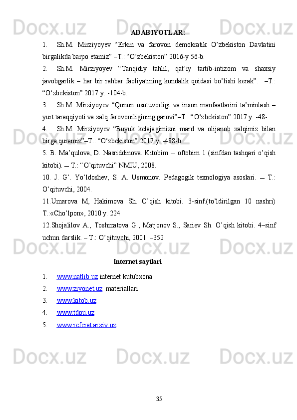 ADABIYOTLAR:
1. Sh.M.   Mirziyoyev   “Erkin   va   farovon   demokratik   O’zbekiston   Davlatini
birgalikda barpo etamiz” –T.: “O’zbekiston” 2016-y 56-b.
2. Sh.M.   Mirziyoyev   “Tanqidiy   tahlil,   qat’iy   tartib-intizom   va   shaxsiy
javobgarlik   –   har   bir   rahbar   faoliyatining   kundalik   qoidasi   bo’lishi   kerak”.     –T.:
“O‘zbekiston” 2017 y. -104-b.
3. Sh.M.   Mirziyoyev   “Qonun   usutuvorligi   va   inson   manfaatlarini   ta’minlash   –
yurt taraqqiyoti va xalq farovoniligining garovi”–T.: “O‘zbekiston” 2017 y. -48-
4. Sh.M.   Mirziyoyev   “Buyuk   kelajagimizni   mard   va   olijanob   xalqimiz   bilan
birga quramiz”–T.: “O‘zbekiston” 2017 y. -488-b.
5 . B.  Ma’qulova,  D.  Nasriddinova. Kitobim     oftobim  1  (sinfdan  tashqari   o’qish
kitobi).  T.: “O’qituvchi” NMIU, 2008.
10 .   J.   G’.   Yo’ldoshev,   S.   A.   Usmonov.   Pedagogik   texnologiya   asoslari.      T.:
O’qituvchi, 2004.
11.Umarova   M,   Hakimova   Sh.   O’qish   kitobi.   3-sinf.(to’ldirilgan   10   nashri)
T.:«Cho’lpon», 2010 y. 224 
12. Shojalilov   A.,   Toshmatova   G.,   Matjonov   S.,   Sariеv   Sh.   O’qish   kitobi.   4–sinf
uchun darslik. – T.: O’qituvchi, 2001. –352
Internet saytlari
1. www.natlib.uz      internet kutubxona
2. www.ziyonet.uz      materiallari
3. www.kitob.uz   
4. www.tdpu.uz   
5. www.referat.arxiv.uz   
35