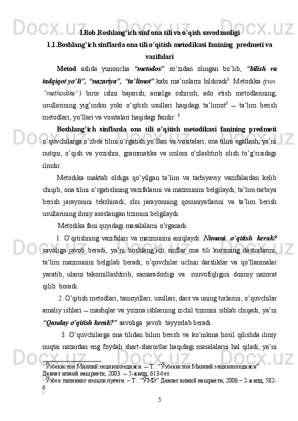 I.Bob.Boshlang’ich sinf  ona tili va o’qish savodxonligi
1.1.Boshlang’ich sinflarda ona tili o’qitish metodikasi  fanining    predmeti va
vazifalari
Metod   aslida   yunoncha   “metodos”   so’zidan   olingan   bo’lib,   “bilish   va
tadqiqot yo’li”, “nazariya”, “ta’limot”   kabi ma’nolarni bildiradi 1
. Metodika   (yun.
“methodike”)   biror   ishni   bajarish,   amalga   oshirish,   ado   etish   metodlarining,
usullarining   yig’indisi   yoki   o’qitish   usullari   haqidagi   ta’limot 2
     ta’lim   berish
metodlari, yo’llari va vositalari haqidagi fandir.  3
Boshlang’ich   sinflarda   ona   tili   o’qitish   metodikasi   fanining   predmeti
o’quvchilarga o’zbek tilini o’rgatish yo’llari va vositalari, ona tilini egallash, ya’ni
nutqni,   o’qish   va   yozishni,   grammatika   va   imloni   o’zlashtirib   olish   to’g’risidagi
ilmdir. 
Metodika   maktab   oldiga   qo’yilgan   ta’lim   va   tarbiyaviy   vazifalardan   kelib
chiqib, ona tilini o’rgatishning vazifalarini va mazmunini belgilaydi, ta’lim-tarbiya
berish   jarayonini   tekshiradi,   shu   jarayonning   qonuniyatlarini   va   ta’lim   berish
usullarining ilmiy asoslangan tizimini belgilaydi. 
  Metodika  fani  quyidagi masalalarni o’rganadi:
1.   O’qitishning vazifalari  va mazmunini  aniqlaydi.   Nimani    o’qitish   kerak?
s avoliga   javob   ber adi,   ya’ni   boshlang’ich   sinf lar   ona   tili   kursining   dasturlarini,
ta’lim   mazmunini   belgilab   beradi,   o’quvchilar   uchun   darsliklar   va   qo’llanmalar
yaratib,   ularni   takomillashtirib ,   samaradorligi   va     muvofiqligini   doimiy   nazorat
qilib  boradi.
 2.   O’qitish   metodlari,   tamoyillari, usullari ,  dars  va  uning turlarini, o’quvchilar
a maliy ishlari    mashqlar va yozma ishlar ning   izchil   tizimini   ishlab chiqadi , ya ’ni
“Qanday   o’qitish   kerak?”   savoliga  javob  tayyorlab beradi.          
    3.   O’quvchilarga   ona   tilidan   bilim   berish   va   ko’nikma   hosil   qilishda   ilmiy
nuqtai nazardan eng foydali shar t -sharoitlar  haqidagi  masalalarni  ha l   qiladi , ya ’ni
1
  Ўзбекистон Миллий энциклопедияси.  Т.: “Ўзбекистон Миллий энциклопедияси” 
Давлат илмий нашриёти, 2003.  5-жилд, 613-бет.
2
 Ўзбек тилининг изоҳли луғати. – Т.: “ЎМЭ” Давлат илмий нашриёти, 2006.– 2-жилд, 582-
б.
3
5