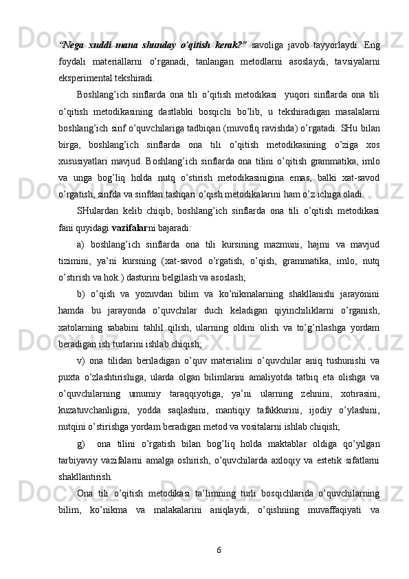 “Nega   xud d i   mana   shunday   o’qitish   kerak?”   savoliga   javob   tayyorlaydi.   Eng
foydali   materiallarni   o’rganadi,   tanlangan   metodlarni   asosla ydi ,   tavsiyalarni
eksperimental   tekshiradi. 
Boshlang’ich   sinflarda   ona   tili   o’qitish   metodikasi     yuqori   sinflarda   ona   tili
o’qitish   metodikasining   dastlabki   bosqich i   bo’lib,   u   tekshiradigan   masalalarni
boshlang’ich sinf o’quvchilariga tadbiqan   (muvofiq ravishda) o’rgatadi. SHu   bilan
birga,   boshlang’ich   sinflarda   ona   tili   o’qitish   metodikasining   o’ziga   xos
xususiyatlari   mavjud.   Boshlang’ich   sinflarda   ona   tilini   o’qitish   grammatika,   imlo
va   unga   bog’liq   holda   nutq   o’stirish   metodikasinigina   emas,   balki   xat-savod
o’rgatish,  sinfda va sinfdan tashqari  o’qish   metodika lari ni ham o’z ichiga oladi.
SHulardan   kelib   chiqib ,   boshlang’ich   sinflarda   ona   tili   o’qitish   metodikasi
fani quyidagi  vazifalar ni bajaradi:
a)   boshlang’ich   sinflarda   ona   tili   kursining   mazmuni,   hajmi   va   mavjud
tizimini,   ya’ni   kursning   (xat-savod   o’rgatish,   o’qish,   grammatika,   imlo,   nutq
o’stirish va hok.) dasturini belgilash va asoslash;
b)   o’qish   va   yozuvdan   bilim   va   ko’nikmalarning   shakllanishi   jarayonini
hamda   bu   jarayonda   o’quvchilar   duch   keladigan   qiyinchiliklarni   o’rganish,
xatolarning   sababini   tahlil   qilish,   ularning   oldini   olish   va   to’g’rilashga   yordam
beradigan ish turlarini ishlab chiqish;
v)   ona   tilidan   beriladigan   o’quv   materialini   o’quvchilar   aniq   tushunishi   va
puxta   o’zlashtirishiga,   ularda   olgan   bilimlarini   amaliyotda   tatbiq   eta   olishga   va
o’quvchilarning   umumiy   taraqqiyotiga,   ya’ni   ularning   zehnini,   xotirasini,
kuzatuvchanligini,   yodda   saqlashini,   mantiqiy   tafakkurini,   ijodiy   o’ylashini,
nutqini o’stirishga yordam beradigan metod va vositalarni ishlab chiqish;
g)     ona   tilini   o’rgatish   bilan   bog’liq   holda   maktablar   oldiga   qo’yilgan
tarbiyaviy   vazifalarni   amalga   oshirish,   o’quvchilarda   axloqiy   va   estetik   sifatlarni
shakllantirish.
Ona   tili   o’qitish   metodikasi   ta’limning   turli   bosqichlarida   o’quvchilarning
bilim,   ko’nikma   va   malakalarini   aniqlaydi,   o’qishning   muvaffaqiyati   va
6 