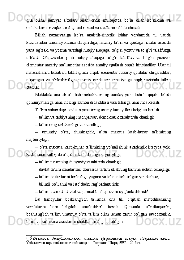 qila   olish,   jamiyat   a’zolari   bilan   erkin   muloqotda   bo’la   olish   ko’nikma   va
malakalarini rivojlantirishga oid metod va usullarni ishlab chiqadi.
Bilish   nazariyasiga   ko’ra   analitik-sintetik   ishlar   yordamida   til   ustida
kuzatishdan umumiy xulosa chiqarishga, nazariy ta’rif va qoidaga, shular asosida
yana og’zaki va yozma tarzdagi nutqiy aloqaga, to’g’ri yozuv va to’g’ri talaffuzga
o’tiladi.   O’quvchilar   jonli   nutqiy   aloqaga   to’g’ri   talaffuz   va   to’g’ri   yozuvni
elementar nazariy ma’lumotlar asosida amaliy egallash orqali kirishadilar. Ular til
materiallarini kuzatish, tahlil qilish orqali elementar nazariy qoidalar chiqaradilar,
o’rgangan   va   o’zlashtirilgan   nazariy   qoidalarni   amaliyotga   ongli   ravishda   tatbiq
etadilar.
Maktabda ona tili o’qitish metodikasining bunday yo’nalishi haqiqatni bilish
qonuniyatlariga ham, hozirgi zamon didaktikasi vazifalariga ham mos keladi.
Ta’lim sohasi dagi  davlat   siyosatining asosiy tamoyillari belgilab berildi :
  ta’lim va tarbiyaning insonparvar, demokratik xarakterda ekanligi;
  ta’limning uzluksizligi va izchilligi;
   umumiy   o’rta,   shuningdek,   o’rta   maxsus   kasb-hunar   ta’limining
maj b uriyligi;
  o’rta  maxsus,  kasb-hunar  ta’limining  yo’nalishini:   akademik  litseyda  yoki
kasb-hunar kollejida o’qishni tanlashning ixtiyoriyligi;
  ta’lim tizimining dunyoviy xarakterda ekanligi;
  davlat ta’lim standartlari doirasida ta’lim olishning hamma uchun ochiqligi;
  ta’lim dasturlarini tanlashga yagona va tabaqalashtirilgan yondashuv;
   bilimli bo’lishni va iste’dodni rag’batlantirish;
   ta’lim tizimida davlat va jamoat boshqaruvini uyg’unlashtirish 4
.
Bu   tamoyillar   boshlang’ich   ta’limda   ona   tili   o’qitish   metodikasining
vazifalarini   ham   belgilab,   aniqlashtirib   beradi.   Qonunda   ta’kidlanganki,
boshlang’ich   ta’lim   umumiy   o’rta   ta’lim   olish   uchun   zarur   bo’lgan   savodxonlik,
bilim va ko’nikma asoslarini shakllantirishga qaratilgan. 
4
  Ўзбекистон   Республикасининг   «Таълим   тўғрисида»ги   қонуни.   //Баркамол   авлод-
Ўзбекистон тараққиётининг пойдевори. - Тошкент: Шарқ,1997. - 20-бет.
8