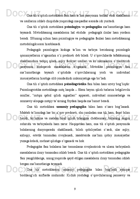 Ona tili o’qitish metodikasi fani ham ta’lim jarayonini tashkil etish shakllarini
va usullarini ishlab chiqishda yuqoridagi maqsadlar asosida ish yuritadi.
Ona tili o’qitish metodikasi   psixologiya   va   pedagogika   ma’lumotlariga ham
tayanadi.   Metodikaning   masalalarini   hal   etishda     pedagogik   ilmlar   ham   yordam
beradi. SHuning uchun ham psixologiya va pedagogika fanlari ham metodikaning
metodologik asosi hisoblanadi.
Pedagogik   psixologiya   kishiga   ta’lim   va   tarbiya   berishning   psixologik
qonuniyatlarini o’rganishni o’z predmeti deb biladi. U o’quvchilarda tafakkurning
shakllanishini   tadqiq   qiladi,   aqliy   faoliyat   usullari   va   ko’nikmalarini   o’zlashtirish
jarayonini   boshqarish   masalalarini   o’rganadi.   Metodika   psixologiya   fani
ma’lumotlariga   tayanib   o’qitishda   o’quvchilarning   yosh   va   individual
xususiyatlarini hisobga olib yondashish imkoniyatiga ega bo’ladi.
Ona   tili o’qitish metodikasi   psixolingvistika  fani bilan ham uzviy bog’liqdir.
Psixolingvistika metodikaga nutq haqida     fikr ni  bayon qilish turlarini belgilovchi
omillar,   “ nu t qni   qabul   qilish   signallari ”   apparati,   individual   munosabatga   va
ommaviy aloqaga nutqiy ta’sirning foydasi haqida ma’lumot   beradi..  
Ona   tili   metodikasi   umumiy   pedagogika   bilan   ham   o’zaro   bog’lanadi.
Maktab ta’limidagi har bir o’quv predmeti, shu jumladan ona tili ham, faqat bilim
berish,   ko’nikma   va   malaka   hosil   qilish   bilangina   cheklanmay,   bolaning   ongini
oshirishi   va   tarbiyalashi   ham   zarur.   Haqiqatdan   ham,   ona   tili   o’qitish   jarayonida
bolalarning   dunyoqarashi   shakllanadi,   bilish   qobiliyatlari   o’sadi,   ular   aqliy,
axloqiy,   estetik   tomondan   rivojlanadi,   xarakterida   ma’lum   ijobiy   xususiyatlar
yuzaga keladi, mehnat qilishga o’rganadi va hok.
Pedagogika   fani   bolalarni   har   tomonlama   rivojlantirish   va   ul a rni   tarbiyalash
masalalarini ilmiy tomondan ishlab beradi. Ona tili o’qitish metodikasi pedagogika
fani yangiliklariga, uning yuqorida qayd etilgan masalalarni ilmiy tomondan ishlab
bergan ma’lumotlariga  taya nadi.
Ona   tili   metodikasini   umumiy   pedagogika   bilan   bog’lash   ayniqsa
boshla n g’ich   sinflarda   muh i mdir.   Kichik   yoshdagi   o’quvchilarning   jamoaviy   va
9