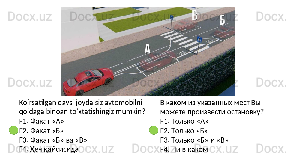 Ko‘rsatilgan qaysi joyda siz avtomobilni 
qoidaga   binoan   to‘xtatishingiz   mumkin?
F1. Фақат «А»
F2.   Фақат  «Б»
F3.   Фақат   «Б»   ва   «В» 
F4. Ҳеч қайсисида В каком из указанных мест Вы 
можете   произвести   остановку? 
F1. Только «А»
F2.   Только   «Б»
F3.   Только   «Б»   и   «В» 
F4. Ни в каком 