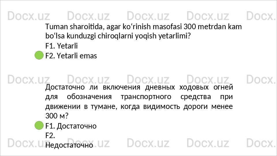 Tuman   sharoitida,   agar   ko‘rinish   masofasi   300   metrdan   kam 
bo‘lsa kunduzgi chiroqlarni yoqish yetarlimi?
F1.   Yetarli
F2.   Yetarli   emas
Достаточно   ли   включения   дневных   ходовых   огней
для   обозначения   транспортного   средства   при
движении   в   тумане,   когда   видимость   дороги   менее
300 м?
F1. Достаточно 
F2.  
Недостаточно 
