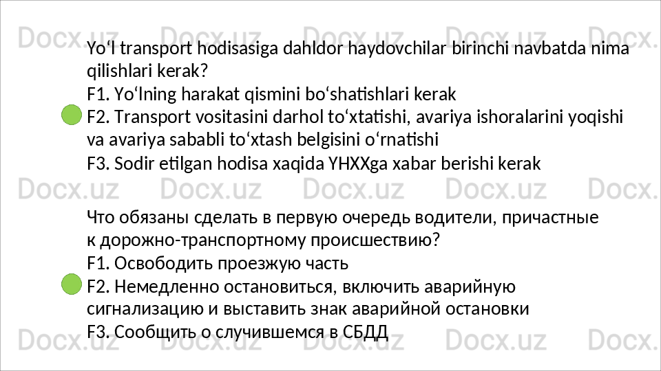 Yo‘l   transport   hodisasiga   dahldor   haydovchilar   birinchi   navbatda   nima
qilishlari   kerak?
F1.   Yo‘lning   harakat   qismini   bo‘shatishlari   kerak
F2.   Transport   vositasini   darhol   to‘xtatishi,   avariya   ishoralarini   yoqishi
va avariya sababli to‘xtash belgisini o‘rnatishi
F3.   Sodir   etilgan   hodisa   xaqida   YHXXga   xabar   berishi   kerak
Что   обязаны   сделать   в   первую   очередь   водители,   причастные  
к дорожно-транспортному происшествию?
F1.   Освободить   проезжую   часть
F2. Немедленно остановиться, включить аварийную 
сигнализацию   и   выставить   знак   аварийной   остановки 
F3. Сообщить о случившемся в СБДД 