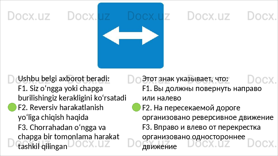 Ushbu   belgi   axborot   beradi :
F1. Siz o‘ngga yoki chapga 
burilishingiz   kerakligini   ko‘rsatadi
F2.   Reversiv   harakatlanish  
yo‘liga chiqish haqida
F3. Chorrahadan o‘ngga va 
chapga   bir   tomonlama   harakat 
tashkil qilingan Этот   знак   указывает,   что:
F1.   Вы   должны   повернуть   направо 
или налево
F2. На пересекаемой дороге 
организовано   реверсивное   движение 
F3. Вправо и влево от перекрестка 
организовано одностороннее 
движение 