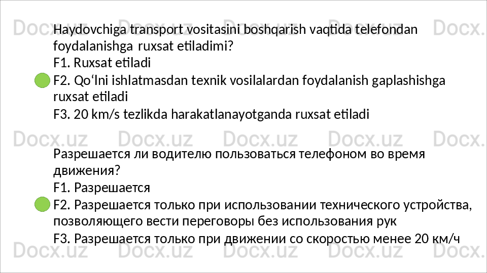 Haydovchiga   transport   vositasini   boshqarish   vaqtida   telefondan
foydalanishga   ruxsat   etiladimi? 
F1. Ruxsat etiladi
F2.   Qo‘lni   ishlatmasdan   texnik   vosilalardan   foydalanish   gaplashishga 
ruxsat etiladi
F3.   20   km/s   tezlikda   harakatlanayotganda   ruxsat   etiladi
Разрешается   ли   водителю   пользоваться   телефоном   во   время 
движения?
F1.   Разрешается
F2.   Разрешается   только   при   использовании   технического   устройства, 
позволяющего вести переговоры без использования рук
F3.   Разрешается   только   при   движении   со   скоростью   менее   20   км/ч 