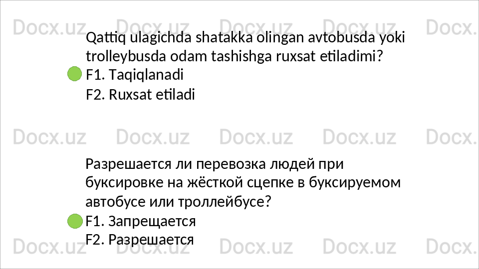 Qattiq   ulagichda   shatakka   olingan   avtobusda   yoki
trolleybusda   odam   tashishga   ruxsat   etiladimi? 
F1. Taqiqlanadi
F2.   Ruxsat   etiladi
Разрешается ли перевозка людей при 
буксировке   на   жёсткой   сцепке   в   буксируемом 
автобусе или троллейбусе?
F1.   Запрещается 
F2.  Разрешается 