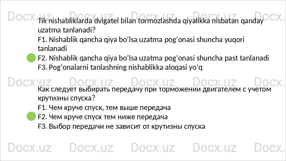 Tik   nishabliklarda   dvigatel   bilan   tormozlashda   qiyalikka   nisbatan   qanday
uzatma   tanlanadi?
F1.   Nishablik   qancha   qiya   bo‘lsa   uzatma   pog‘onasi   shuncha   yuqori 
tanlanadi
F2.   Nishablik   qancha   qiya   bo‘lsa   uzatma   pog‘onasi   shuncha   past   tanlanadi
F3.  Pog‘onalarni tanlashning nishablikka aloqasi yo‘q
Как   следует   выбирать   передачу   при   торможении   двигателем   с   учетом 
крутизны спуска?
F1.   Чем   круче   спуск,   тем   выше   передача 
F2. Чем круче спуск тем ниже передача
F3.   Выбор   передачи   не   зависит   от   крутизны   спуска 