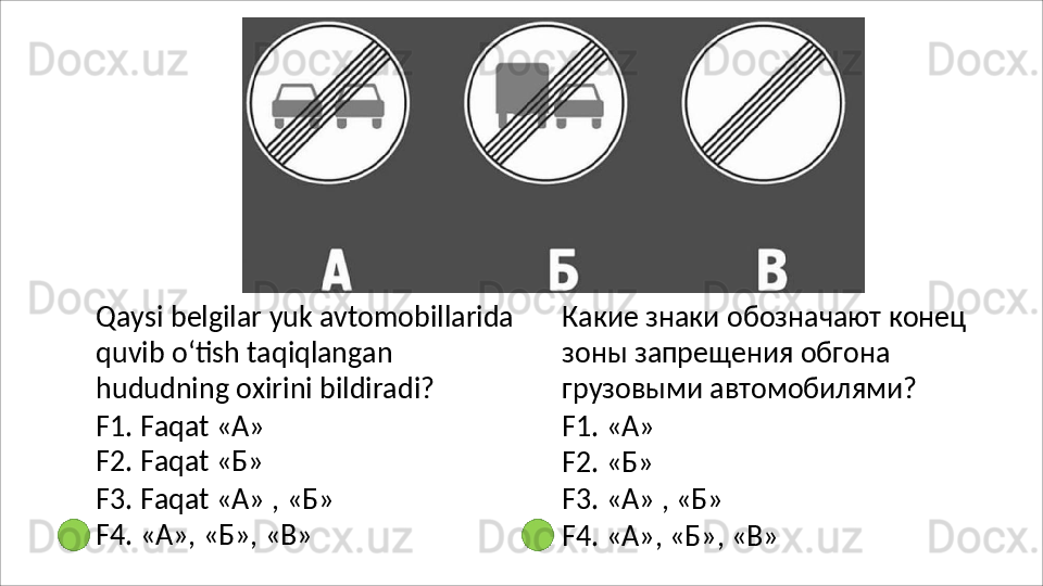 Qaysi   belgilar   yuk   avtomobillarida
quvib o‘tish taqiqlangan 
hududning oxirini bildiradi?
F1.   Faqat   « А » 
F2.   Faqat   « Б »
F3.   Faqat   «А»   ,   «Б» 
F4. «А», «Б», «В» Какие   знаки   обозначают   конец 
зоны запрещения обгона 
грузовыми автомобилями?
F1.   «А»
F2.   «Б»
F3.   «А»   ,   «Б»
F4.   «А»,   «Б»,   «В» 