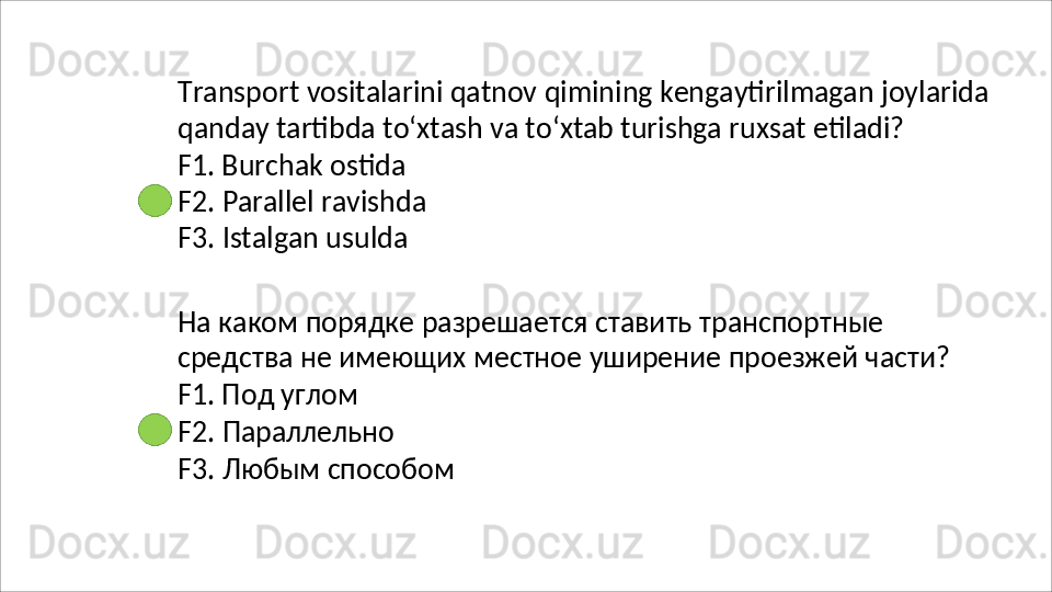 Transport   vositalarini   qatnov   qimining   kengaytirilmagan   joylarida 
qanday tartibda to‘xtash va to‘xtab turishga ruxsat etiladi?
F1. Burchak ostida 
F2.   Parallel   ravishda 
F3.  Istalgan usulda
На каком порядке разрешается ставить транспортные 
средства   не   имеющих   местное   уширение   проезжей   части? 
F1. Под углом
F2.   Параллельно
F3.   Любым   способом 