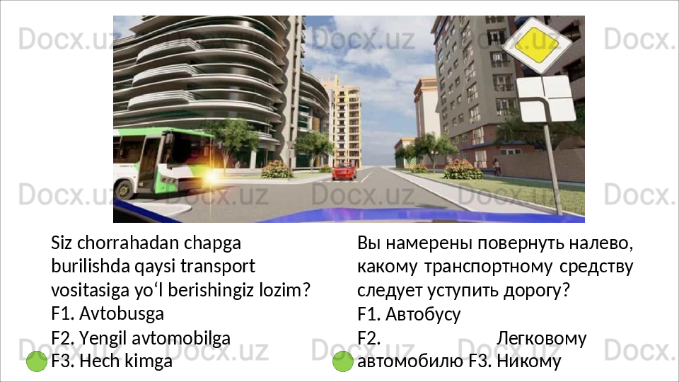 Siz chorrahadan chapga 
burilishda qaysi transport 
vositasiga   yo‘l   berishingiz   lozim?
F1. Avtobusga
F2.   Yengil   avtomobilga 
F3. Hech kimga Вы   намерены   повернуть   налево,
какому   транспортному   средству
следует уступить дорогу?
F1.   Автобусу
F2.   Легковому
автомобилю F3. Никому 